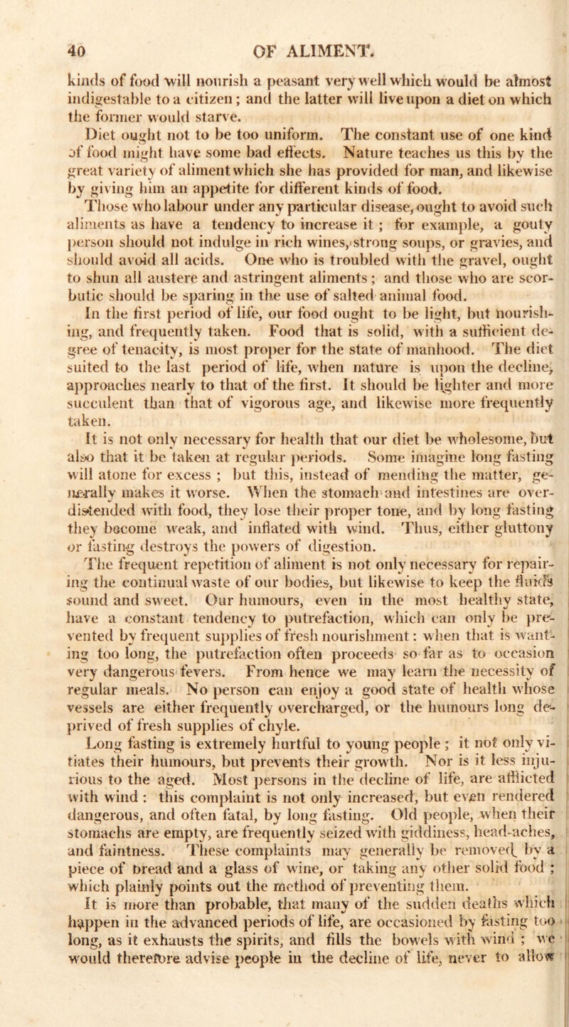 kinds of food will nourish a peasant very well which would be almost indigestable to a citizen; and the latter will live upon a diet on which the former would starve. Diet ought not to be too uniform. The constant use of one kind of food might have some bad effects. Nature teaches us this by the great variety of aliment which she has provided for man, and likewise by giving him an appetite for different kinds of food. Those who labour under any particular disease, ought to avoid such aliments as have a tendency to increase it ; for example, a gouty person should not indulge in rich wines,<strong soups, or gravies, and should avoid all acids. One who is troubled with the gravel, ought to shun all austere and astringent aliments; and those who are scor- butic should be sparing in the use of salted animal food. In the first period of life, our food ought to be light, but nourish- ing, and frequently taken. Food that is solid, with a sufficient de- gree of tenacity, is most proper for the state of manhood. The diet suited to the last period of life, when nature is upon the decline^ approaches nearly to that of the first. It should be lighter and more succulent than that of vigorous age, and likewise more frequently taken. It is not only necessary for health that our diet be wholesome, but alix> that it be taken at regular periods. Some imagine long fasting will atone for excess ; but this, instead of mending the matter, ge- nerally makes it worse. When the stomach and intestines are over- distended with food, they lose their proper tone, and by long fasting they become weak, and inflated with wind. Thus, either gluttony or fasting destroys the powers of digestion. The frequent repetition of aliment is not only necessary for repair- ing the continual waste of our bodies, but likewise to keep the fluids sound and sweet. Our humours, even in the most healthy state, have a constant tendency to putrefaction, which can only be pre- vented by frequent supplies of fresh nourishment: when that is want- ing too long, the putrefaction often proceeds so far as to occasion very dangerous fevers. From hence we may learn the necessity of regular meals. No person can enjoy a good state of health whose vessels are either frequently overcharged, or the humours long de- prived of fresh supplies of chyle. Long fasting is extremely hurtful to young people ; it not only vi- tiates their humours, but prevents their growth. Nor is it less inju- rious to the aged. Most persons in the decline of life, are afflicted with wind : this complaint is not only increased, but even rendered dangerous, and often fatal, by long fasting. Old people, when their stomachs are empty, are frequently seized with giddiness, head-aches, and faintness. These complaints may generally be removecf by a piece of Dread and a glass of wine, or taking any other solid food ; which plainly points out the method of preventing them. It is more than probable, that many of the sudden deaths which happen in the advanced periods of life, are occasioned by fasting too long, as it exhausts the spirits, and tills the bowels with wind ; we would therefore advise people in the decline of life, never to allow