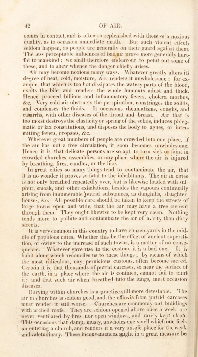 comes in contact, and is often so replenished with those of a noxious quality, as to occasion immediate death. But such viol< nt effects seldom happen, as people are generally on their guard against them. The less perceptable influences of bad air prove more generally hurt- ful to mankind ; we shall therefore endeavour to point out some of these, and to shew whence the danger chiefly arises. Air may become noxious many ways. Whatever greatly alters its degree of heat, cold, moisture, Ac. renders it unwholesome : for ex- ample, that which is too hot dissipates the watery parts of the blood, exalts the bile, and renders the whole humours adust and thick. Hence proceed billious and inflammatory fevers, cholera morbus, &c. Very cold air obstructs the perspiration, constringes the solids, and condenses the fluids. It occasions rheumatisms, coughs, and catarrhs, with other diseases of the throat and breast. Air that is too moist destroys the elasticity or spring of the solids, induces phleg- matic or lax constitutions, and disposes the body to agues, or inter- mitting fevers, dropsies, Arc. Wherever great numbers of people are crowded into one place, if the air has not a free circulation, it soon becomes unwholesome. Hence it is that delicate persons are so apt to turn sick or faint in crowded churches, assemblies, or any place where the air is injured by breathing, fires, candles, or the like. In great cities so many things tend to contaminate the air, that it is no wonder it proves so fatal to the inhabitants. The air in cities is not only breathed repeatedly over, but is likew ise loaded with sul- phur, smoak, and other exhalations, besides the vapours continually arising from innumerable [putrid substances, as dunghills, slaughter- houses, Ac. All possible care should be taken to keep the streets of large towns open and wide, that the air may have a free current thro ugh them. They ought likewise to be kept very clean. Nothing tends more to pollute and contaminate the air of a. city than dirty streets. It is very common in this country to have church-yards in the mid- dle of populous cities. Whether this be the effect of ancient supersti- tion, or ow ing to the increase of such towns, is a matter of no conse- quence. Whatever gave rise to the custom, it is a bad one. It is habit alone which reconciles us to these things ; by means of which the most ridiculous, nay, pernicious customs, often become sacred. Certain it is, that thousands of putrid carcases, so near the surface of the earth, in a place where the air is confined, cannot fail to taint it; and that such air when breathed into the lungs, must occasion diseases. Burying within churches is a practice still more detestable. The air in churches is seldom good, and the effluvia from putrid carcases must render it still worse. Churches are commonly old buildings with arched roofs. They are seldom opened above once a w eek, are never ventilated by fires nor open windows, and rarely kept clean. This occasions that damp, musty, unwholesome smell w hich one feels on entering a church, and renders it a very unsafe place for the w e. k arid valetudinary. These inconveniences ishght in a great measure be