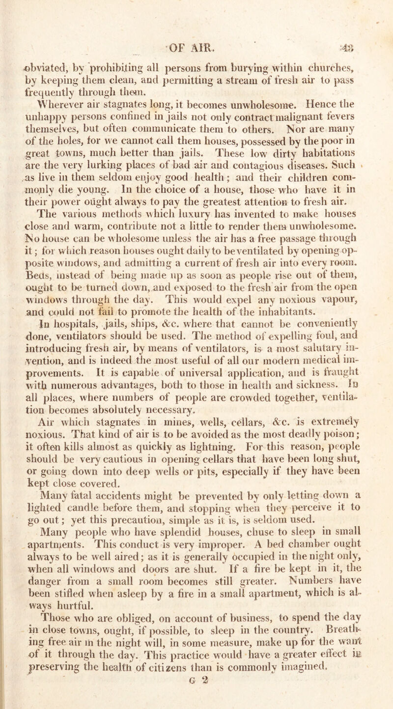 obviated, by prohibiting all persons from burying within churches, by keeping them clean, and permitting a stream of fresh air to pass frequently through them. Wherever air stagnates long, it becomes unwholesome. Hence the unhappy persons confined in jails not only contract malignant fevers themselves, but often communicate them to others. Nor are many of the holes, for we cannot call them houses, possessed by the poor in great towns, much better than jails. These low dirty habitations are the very lurking places of bad air and contagious diseases. Such as live in them seldom enjoy good health ; and their children com- monly die young. In the choice of a house, those who have it in their power ought always to pay the greatest attention to fresh air. The various methods which luxury has invented to make houses close and warm, contribute not a little to render them unwholesome. No house can be wholesome unless the air has a free passage through it; for which reason houses ought daily to be ventilated by opening op- posite windows, and admitting a current of fresh air into every room. Beds, instead of being made up as soon as people rise out of them, ought to be turned dow n, and exposed to the fresh air from the open windows through the day. This would expel any noxious vapour, and could not fail to promote the health of the inhabitants. In hospitals, jails, ships, &c. where that cannot be conveniently done, ventilators should be used. The method of expelling foul, and introducing fresh air, by means of ventilators, is a most salutary in- vention, and is indeed the most useful of all our modern medical im- provements. It is capable of universal application, and is fraught with numerous advantages, both to those in health and sickness. In all places, where numbers of people are crowded together, ventila- tion becomes absolutely necessary. Air which stagnates in mines, wells, cellars, &c. is extremely noxious. That kind of air is to be avoided as the most deadly poison; it often kills almost as quickly as lightning. For this reason, people should be very cautious in opening cellars that have been long shut, or going down into deep wells or pits, especially if they have been kept close covered. Many fatal accidents might be prevented by only letting down a lighted candle before them, and stopping when they perceive it to go out; yet this precaution, simple as it is, is seldom used. Many people who have splendid houses, chuse to sleep in small apartments. This conduct is very improper. A bed chamber ought alway s to be well aired; as it is generally occupied in the night only, when all windows and doors are shut. If a fire be kept in it, the danger from a small room becomes still greater. Numbers have been stifled w hen asleep by a fire in a small apartment, which is al- ways hurtful. Those who are obliged, on account of business, to spend the day in close towns, ought, if possible, to sleep in the country. Breath- ing free air in the night will, in some measure, make up for the want of it through the day. This practice would have a greater effect hi preserving the health of citizens than is commonly imagined. G 2