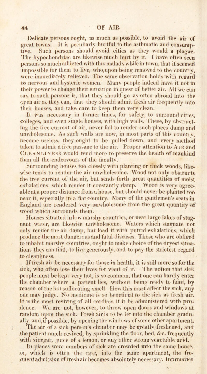 Delicate persons ought, as mucn as possible, to avoid the air of great towns. It is peculiarly hurtful to the asthmatic and consump- tive. Such persons should avoid cities as they would a plague. The hypochondriac are likewise much hurt by it. 1 have often seen persons so much afflicted with this malady wliilein town, that it seemed impossible for them to live, who,upon being removed to the country, were immediately relieved. The same observation holds with regard to nervous and hysteric women. Many people indeed have it not in their power to change their situation in quest of better air. All we can say to such persons is, that they should go as often abroad into the Open air they can, that they should admit fresh air frequently into their houses, and take care to keep them very clean. It was necessary in former times, for safety, to surround cities, colleges, and even single houses, with high walls. These, by obstruct- ing the free current of air, never fail to render such places damp and unwholesome. As such walls are now, in most parts of this country, become useless, they ought to be pulled down, and every method taken to admit a free passage to the air. Proper attention to Air and Cleanliness would tend more to preserve the health of mankind than all the endeavours of the faculty. Surrounding houses too closely with planting or thick woods, like- wise tends to render the air unw holesome. Wood not only obstructs the tree current of the air, but sends forth great quantities of moist exhalations, which render it constantly damp. Wood is very agree- able at a proper distance from a house, but should never be planted too near it, especially in a fiat country. Many of the gentlemen’s seats in England are rendered very unwholesome from the great quantity of wood which surrounds them. Houses situated in low marshy countries, or near large lakes of stag- nant water, are likew ise unwholesome. Waters which stagnate not only render the air damp, but load it with putrid exhalations, w hich produce the most dangerous and fatal diseases. Those who are obliged to inhabit marshy countries, ought to make choice of the dryest situa- tions they can find, to live generously, and to pay the strictest regard to cleanliness. If fresh air be necessary for those in health, it is still more so for the sick, who often lose their lives for want of it. The notion that sick people must be kepi very hot, is so common, that one can hardly enter the chamber where a patient lies, without being ready to faint, by reason of the hot suffocating smell. How this must affect the sick, any one may judge. No medicine is so benefic ial to the sick as fresh air. It is the most reviving of all cordials, if it be administered with pru- dence. We are not, however, to throwr open doors and windows at random upon the sick. Fresh air is to be let into the chamber gradu- ally, and,if possible, by opening the w indows of some other apartment. The air of a sick person’s chamber may be greatly freshened, and the patient much revived, by sprinkling the floor, bed, &c. frequently with vinegar, juice of a lemon, or any other strong vegetable acid. In places were numbers of sick are crowded into the same house, or, which is often the case, into the same apartment, the fre- quent admission of fresh air becomes absolutely necessary. Infirmaries