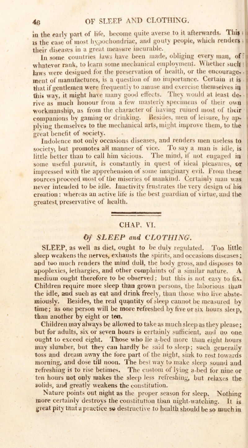 4o OF SLEEP AND CLOTHING. in the early part of life, become quite averse to it afterwards. This t n is the case of most hypochondriac, and gouty people, which renders i i| their diseases in a great measure incurable. In some countries laws have been made, obliging every man, of whatever rank, to learn some mechanical employment. Whether such laws were designed for the preservation of health, or the encourage- ment of manufactures, is a question of no importance. Certain it is that if gentlemen were frequently to amuse and exercise themselves in tin* way, it might have many good effects. They would at least de- rive as much honour from a few masterly specimens of their own workmanship, as from the character of having ruined most of their companions by gaming or drinking. .Besides, men of leisure, by ap- plying themselves to the mechanical arts, might improve them, to the great benefit of society. Indolence not only occasions diseases, and renders men useless to society, but promotes al*l manner of vice. To say a man is idle, is little better than to call him v.icious. The mind, if not engaged in I some useful .pursuit, is constantly in quest of ideal pleasures, or impressed with the apprehension of some imaginary evil. From these sources proceed most of the miseries of mankind. Certainly man was never intended to be idle. Inactivity frustrates the very design of his creation: whereas an active life is the best guardian of virtue, and t he greatest, preservative of health. CHAP. VI. Of SLEEP and CLOTHING. SLEEP, as well as diet, ought to be duly regulated. Too little sleep weakens the nerves, exhausts the spirits, and occasions diseases; and too much renders the mind dull, tiie body gross, and disposes to apoplexies, lethargies, and other complaints of a similar nature. A medium ought therefore to be observed; but this is not easy to fix. Children require more sleep than grown persons, the laborious than the idle, and such as eat and drink freely, than those who live abste- miously. Besides, the real quantity of sleep cannot be measured by time; as one person will be more refreshed by five or six hours sleep, than another by eight or ten. Children may alw ays be allowed to take as much sleep as they please; but for adults, six or seven hours is certainly sufficient, and no one ought to exceed eight. Those who lie a-bed more tiiau eight hours may slumber, but they can hardly be said to sleep; such generally toss and dream away the fore part of the night, sink to rest towards morning, and dose till noon. The best way to make sleep sound and refreshing is to rise betimes. The custom of lying a-bed for nine or ten hours not only makes the sleep less refreshing, but relaxes the solids, and greatly weakens the constitution. Nature points out night as the proper season for sleep. Nothing more certainly destroys the constitution th*an night-watch mg. It is great pity that a practice so destructive to health should be so much in