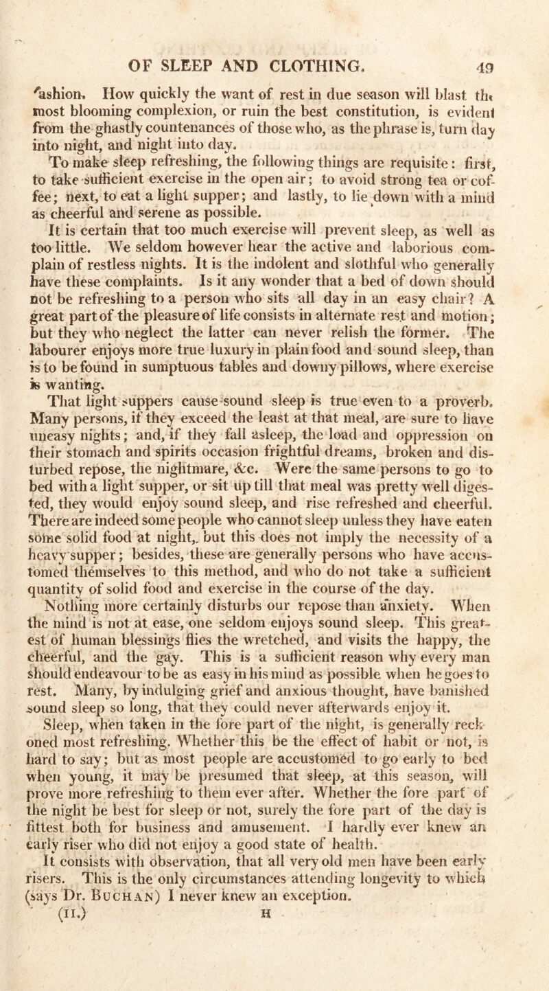 'ashiom. How quickly the want of rest in due season will blast tin most blooming complexion, or ruin the best constitution, is evident from the ghastly countenances of those who, as the phrase is, turn day into night, and night into day. To make sleep refreshing, the following things are requisite: first, to take sufficient exercise in the open air; to avoid strong tea or cof- fee; next, to eat a light supper; and lastly, to lie down with a mind as cheerful and serene as possible. It is certain that too much exercise will prevent sleep, as well as too little. We seldom however hear the active and laborious com- plain of restless nights. It is the indolent and slothful who generally have these complaints. Is it any wonder that a bed of down should not be refreshing to a person who sits all day in an easy chair? A great part of the pleasure of life consists in alternate rest and motion; but they who neglect the latter can never relish the former. The labourer enjoys more true luxury in plain food and sound sleep, than is to be found in sumptuous tables and downy pillows, where exercise is wanting. That light suppers cause sound sleep is true even to a proverb. Many persons, if they exceed the least at that meal, are sure to liave uneasy nights; and, if they fall asleep, the load and oppression on their stomach and spirits occasion frightful dreams, broken and dis- turbed repose, the nightmare, &c. Were the same persons to go to bed with a light supper, or sit up till that meal was pretty well diges- ted, they would enjoy sound sleep, and rise refreshed and cheerful. There are indeed some people who cannot sleep unless they have eaten some solid food at night,, but this does not imply the necessity of a heavy supper; besides, these are generally persons who have accus- tomed themselves to this method, and who do not take a sufficient quantity of solid food and exercise in the course of the day. Nothing more certainly disturbs our repose than a‘nxiety. When the mind is not at ease, one seldom enjoys sound sleep. This great- est of human blessings flies the wretched, and visits the happy, the cheerful, and the gay. This is a sufficient reason why every man should endeavour to be as easy in his mind as possible when he goes to rest. Many, by indulging grief and anxious thought, have banished sound sleep so long, that they could never afterwards enjoy it. Sleep, when taken in the fore part of the night, is generally reck oned most refreshing. Whether this be the effect of habit or not, is hard to say; but as most people are accustomed to go early to bed when young, it may be presumed that sleep, at this season, will prove more refreshing to them ever after. Whether the fore part of the night be best for sleep or not, surely the fore part of the day is fittest both for business and amusement. I hardly ever knew an early riser who did not enjoy a good state of health. It consists with observation, that all very old men have, been early risers. This is the only circumstances attending longevity to which (says Dr. Buchan) I never knew an exception. (II.) M