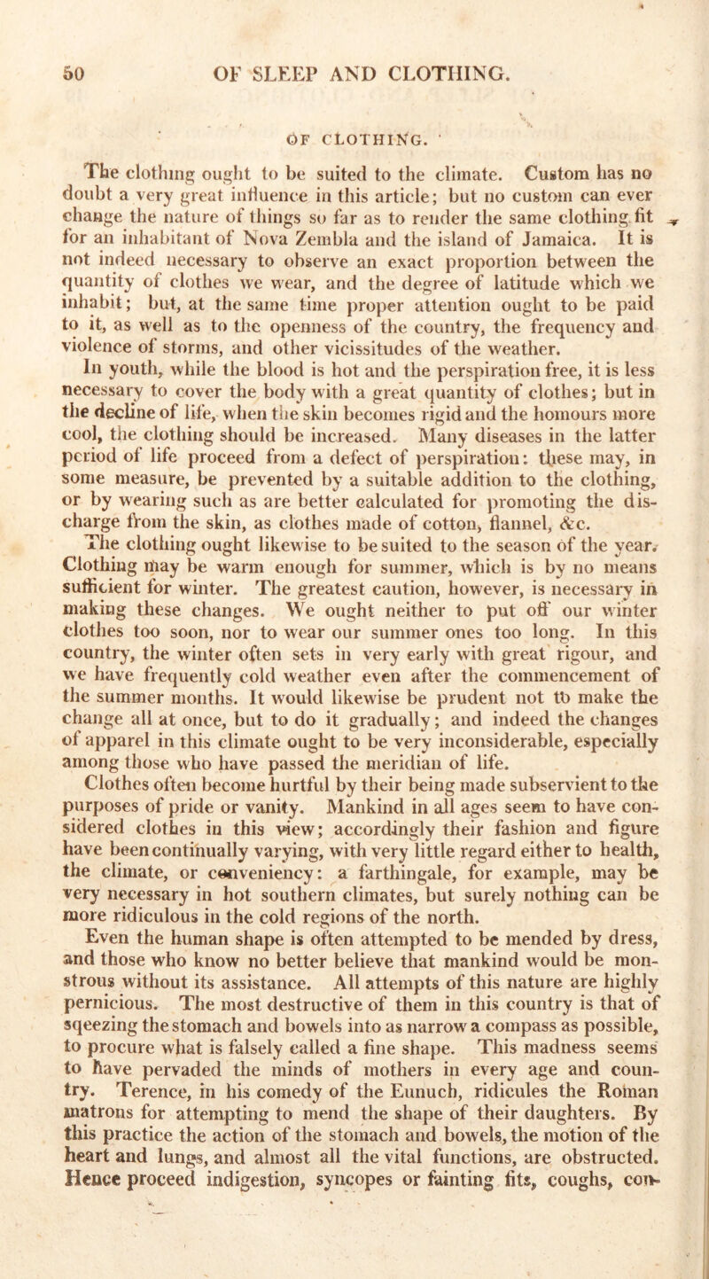 OF CLOTHING. ' The clothing ought to be suited to the climate. Custom has no doubt a very great influence in this article; but no custom can ever change the nature of things so far as to render the same clothing fit ^ for an inhabitant of Nova Zembla and the island of Jamaica. It is not indeed necessary to observe an exact proportion between the quantity of clothes we wear, and the degree of latitude which we inhabit; but, at the same time proper attention ought to be paid to it, as well as to the openness of the country, the frequency and violence of storms, and other vicissitudes of the weather. In youth, while the blood is hot and the perspiration free, it is less necessary to cover the body with a great quantity of clothes; but in the decline of life, when the skin becomes rigid and the homours more cool, the clothing should be increased. Many diseases in the latter period of life proceed from a defect of perspiratiou: these may, in some measure, be prevented by a suitable addition to the clothing, or by wearing such as are better calculated for promoting the dis- charge from the skin, as clothes made of cotton* flannel, &c. The clothing ought likewise to be suited to the season of the year. Clothing may be warm enough for summer, which is by no means sufficient for winter. The greatest caution, however, is necessary in making these changes. We ought neither to put off our winter clothes too soon, nor to wear our summer ones too long. In this country, the winter often sets in very early with great rigour, and we have frequently cold weather even after the commencement of the summer months. It would likewise be prudent not tt> make the change all at once, but to do it gradually; and indeed the changes ol apparel in this climate ought to be very inconsiderable, especially among those who have passed the meridian of life. Clothes often become hurtful by their being made subservient to the purposes of pride or vanity. Mankind in all ages seem to have con- sidered clothes in this view; accordingly their fashion and figure have been continually varying, with very little regard either to health, the climate, or cenveniency: a farthingale, for example, may be very necessary in hot southern climates, but surely nothing can be more ridiculous in the cold regions of the north. Even the human shape is often attempted to be mended by dress, and those who know no better believe that mankind would be mon- strous without its assistance. All attempts of this nature are highly pernicious. The most destructive of them in this country is that of sqeezing the stomach and bowels into as narrow a compass as possible, to procure what is falsely called a fine shape. This madness seems to have pervaded the minds of mothers in every age and coun- try. Terence, in his comedy of the Eunuch, ridicules the Roman matrons for attempting to mend the shape of their daughters. By this practice the action of the stomach and bowels, the motion of the heart and lungs, and almost all the vital functions, are obstructed. Hence proceed indigestion, syncopes or fainting fits, coughs, con-