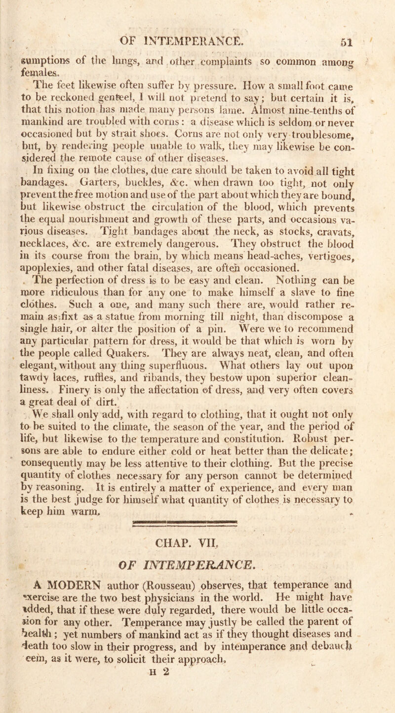 sumption-s of the lungs, and other complaints so common among females. . The feet likewise often suffer by pressure. How a small foot came to be reckoned genteel, 1 will not pretend to say; but certain it is, that this notion has made many persons lame. Almost nine-tenths of mankind are troubled with corns : a disease which is seldom or never occasioned but by strait shoes. Corns are not only very troublesome, but, by rendering people unable to walk, they may likewise be con- sidered the remote cause of other diseases. In fixing on the clothes, due care should be taken to avoid all tight bandages. Garters, buckles, &c. when drawn too tight, not only prevent the free motion and use of the part about which they are bound, but likewise obstruct the circulation of the blood, which prevents the equal nourishment and growth of these parts, and occasions va- rious diseases. Tight bandages about the neck, as stocks, cravats, necklaces, <Ac. are extremely dangerous. They obstruct the blood in its course from the brain, by which means head-aches, vertigoes, apoplexies, and other fatal diseases, are often occasioned. The perfection of dress is to be easy and clean. Nothing can be more ridiculous than for any one to make himself a slave to fine clothes. Such a one, and many such there are, would rather re- main asfixt as a statue from morning till night, than discompose a single hair, or alter the position of a pin. Were we to recommend any particular pattern for dress, it would be that which is worn by the people called Quakers. They are always neat, clean, and often elegant, without any thing superfluous. What others lay out upon tawdy laces, ruffles, and ribands, they bestow upon superior clean- liness. Finery is only the affectation of dress, and very often covers a great deal of dirt. We shall only add, with regard to clothing, that it ought not only to he suited to the climate, the season of the year, and the period of life, but likewise to the temperature and constitution. Robust per- sons are able to endure either cold or heat better than the delicate; consequently may be less attentive to their clothing. But the precise quantity of clothes necessary for any person cannot be determined by reasoning. It is entirely a matter of experience, and every man is the best judge for himself what quantity of clothes is necessary to keep him warm. & ifi— iruramaag w—«—bm Brnrarorarn CHAP. VIE OF INTEMPERANCE. A MODERN author (Rousseau) observes, that temperance and exercise are the two best physicians in the world. He might have tdded, that if these were duly regarded, there would be little occa- sion for any other. Temperance may justly be called the parent of health ; yet numbers of mankind act as if they thought diseases and death too slow in their progress, and by intemperance and debauch eem, as it were, to solicit their approach, H 2