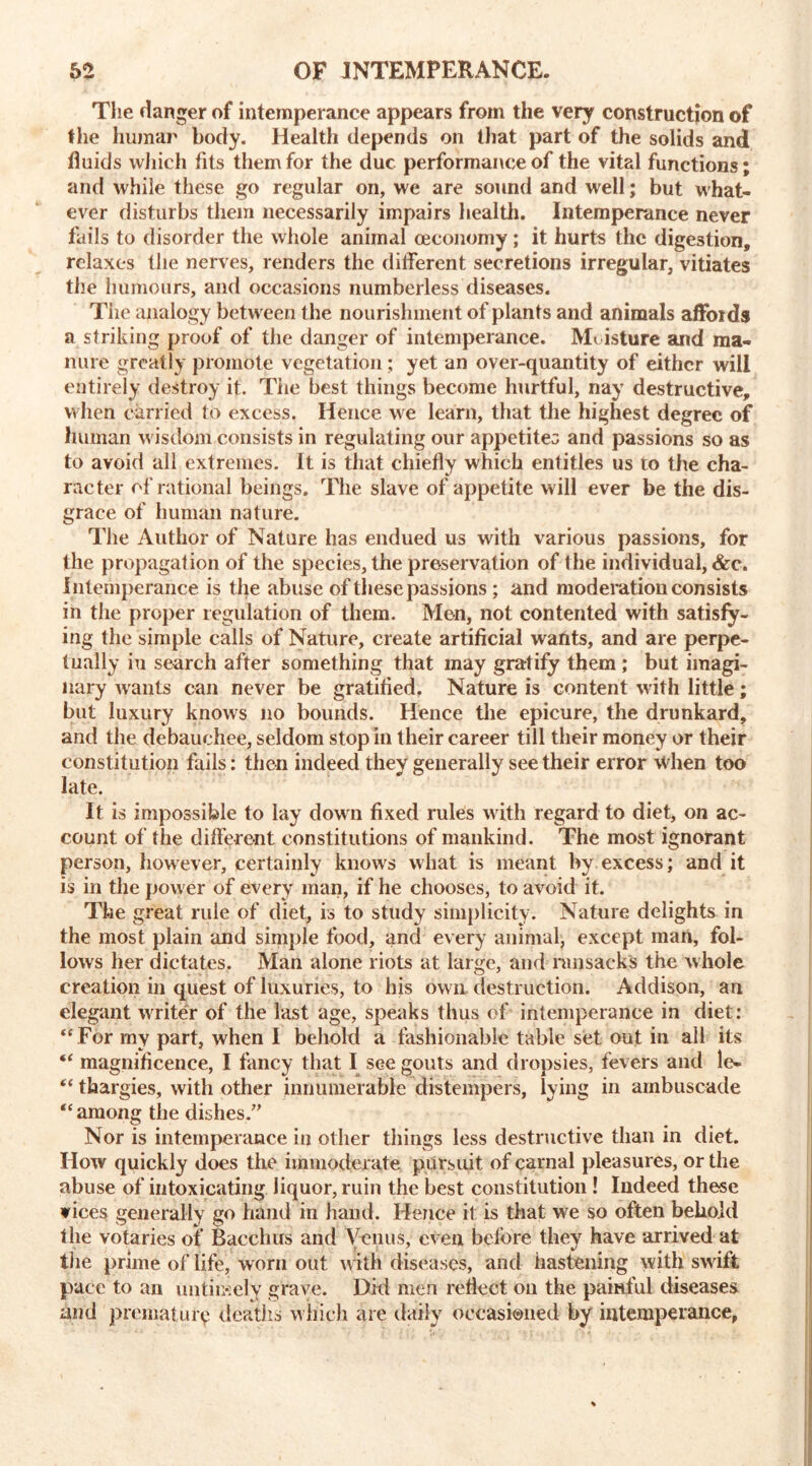 The danger of intemperance appears from the very construction of the human body. Health depends on that part of the solids and fluids which fits them for the due performance of the vital functions; and while these go regular on, we are sound and well; but what- ever disturbs them necessarily impairs health. Intemperance never fails to disorder the whole animal (economy; it hurts the digestion, relaxes the nerves, renders the different secretions irregular, vitiates the humours, and occasions numberless diseases. Tiie analogy between the nourishment of plants and animals affords a striking proof of the danger of intemperance. Moisture and ma- nure greatly promote vegetation; yet an over-quantity of either will entirely destroy it. The best things become hurtful, nay destructive, when carried to excess. Hence we learn, that the highest degree of human wisdom consists in regulating our appetites and passions so as to avoid all extremes. It is that chiefly which entitles us to the cha- racter of rational beings. The slave of appetite will ever be the dis- grace of human nature. The Author of Nature has endued us with various passions, for the propagation of the species, the preservation of the individual, &c. Intemperance is the abuse of these passions ; and moderation consists in the proper regulation of them. Men, not contented with satisfy- ing the simple calls of Nature, create artificial wants, and are perpe- tually in search after something that may gratify them; but imagi- nary wants can never be gratified. Nature is content with little; but luxury knows no bounds. Hence the epicure, the drunkard, and the debauchee, seldom stop in their career till their money or their constitution fails: then indeed they generally see their error when too late. It is impossible to lay down fixed rules with regard to diet, on ac- count of the different constitutions of mankind. The most ignorant person, however, certainly knows what is meant by excess; and it is in the power of every man, if he chooses, to avoid it. The great rule of diet, is to study simplicity. Nature delights in the most plain and simple food, and every animal, except man, fol- lows her dictates, Man alone riots at large, and ransacks the whole creation in quest of luxuries, to his own destruction. Addison, an elegant waiter of the last age, speaks thus of intemperance in diet: “For my part, when I behold a fashionable table set out in all its “ magnificence, I fancy that I see gouts and dropsies, fevers and le* “ thargies, with other innumerable distempers, lying in ambuscade “among the dishes.” Nor is intemperance in other things less destructive than in diet. How quickly does the immoderate pursuit of carnal pleasures, or the abuse of intoxicating liquor, ruin the best constitution ! Indeed these vices generally go hand in hand. Hence it is that we so often behold the votaries of Bacchus and Venus, even before they have arrived at the prime of life, worn out w ith diseases, and hastening with swift pace to an untimely grave. Did men reflect on the painful diseases and premature deaths w hich are daily occasioned by intemperance,