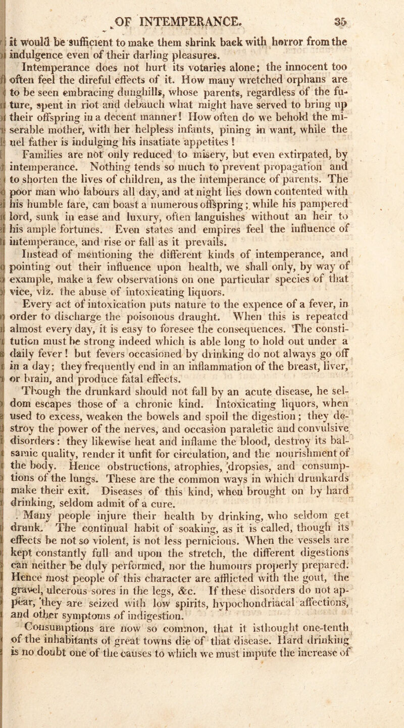 «*• * It would be sufficient to make them shrink back with horror from the i Indulgence even of their darling pleasures. Intemperance does not hurt its votaries alone; the innocent too /! often feel the direful effects of it. How many wretched orphans are ; to be seen embracing dunghills, whose parents, regardless of the fu- ll ture, spent in riot and debauch what might have served to bring up i their offspring in a decent manner! How often do we behold the mi- if serable mother, with her helpless infants, pining in want, while the l| uel father is indulging his insatiate appetites ! Families are not only reduced to misery, but even extirpated, by J intemperance. Nothing tends so much to prevent propagation and \ to shorten the lives of children, as the intemperance of parents. The e poor man who labours all day, and at night lies down contented With ii his humble fare, can boast a numerous offspring; while his pampered j( lord, sunk in ease and luxury, often languishes without an heir to | his ample fortunes. Even states and empires feel the influence of i intemperance, and rise or fall as it prevails. Instead of mentioning the different kinds of intemperance, and 0 pointing out their influence upon health, we shall only, by way of | example, make a few observations on one particular species of that 3i vice, viz. the abuse of intoxicating liquors. Every act of intoxication puts nature to the expence of a fever, in n order to discharge the poisonous draught. When this is repeated i) almost every day, it is easy to foresee the consequences. The consti- 1 tution must he strong indeed which is able long to hold out under a s daily fever! but fevers occasioned by drinking do not always go off 4 in a day; they frequently end in an inflammation of the breast, liver, i or brain, and produce fatal effects. Though the drunkard should not fall by an acute disease, he sel- > dom escapes those of a chronic kind. Intoxicating liquors, when a used to excess, weaken the bowels and spoil the digestion; they de- 8 stroy the power of the nerves, and occasion paraletic and convulsive I disorders: they likewise heat and inflame the blood, destroy its bal- t sarnie quality, render it unfit for circulation, and the nourishment of i the body. Hence obstructions, atrophies, [dropsies, and censump- | tions of the lungs. These are the common ways in which drunkards make their exit. Diseases of this kind, wThe-n brought on by hard i drinking, seldom admit of a cure. . . Many people injure their health by drinking, who seldom get ej drunk. The continual habit of soaking, as it is called, though its effects be not so violent, is not less pernicious. When the vessels are r kept constantly full and upon the stretch, the different digestions can neither be duly performed, nor the humours properly prepared. 1 Hence most people of this character are afflicted with the gout, the j gravel, ulcerous sores in the legs, &c. If these disorders do not ap- | pvar, ‘they are seized with low spirits, hypochondriacal affections, i and other symptoms of indigestion. Consumptions are now so common, that it isthought. one-tenth < of the inhabitants of great towns die of that disease. Hard drinking i is no doubt one of the causes to w hich we must impute the increase of * I 1 •-”* I • - r#v