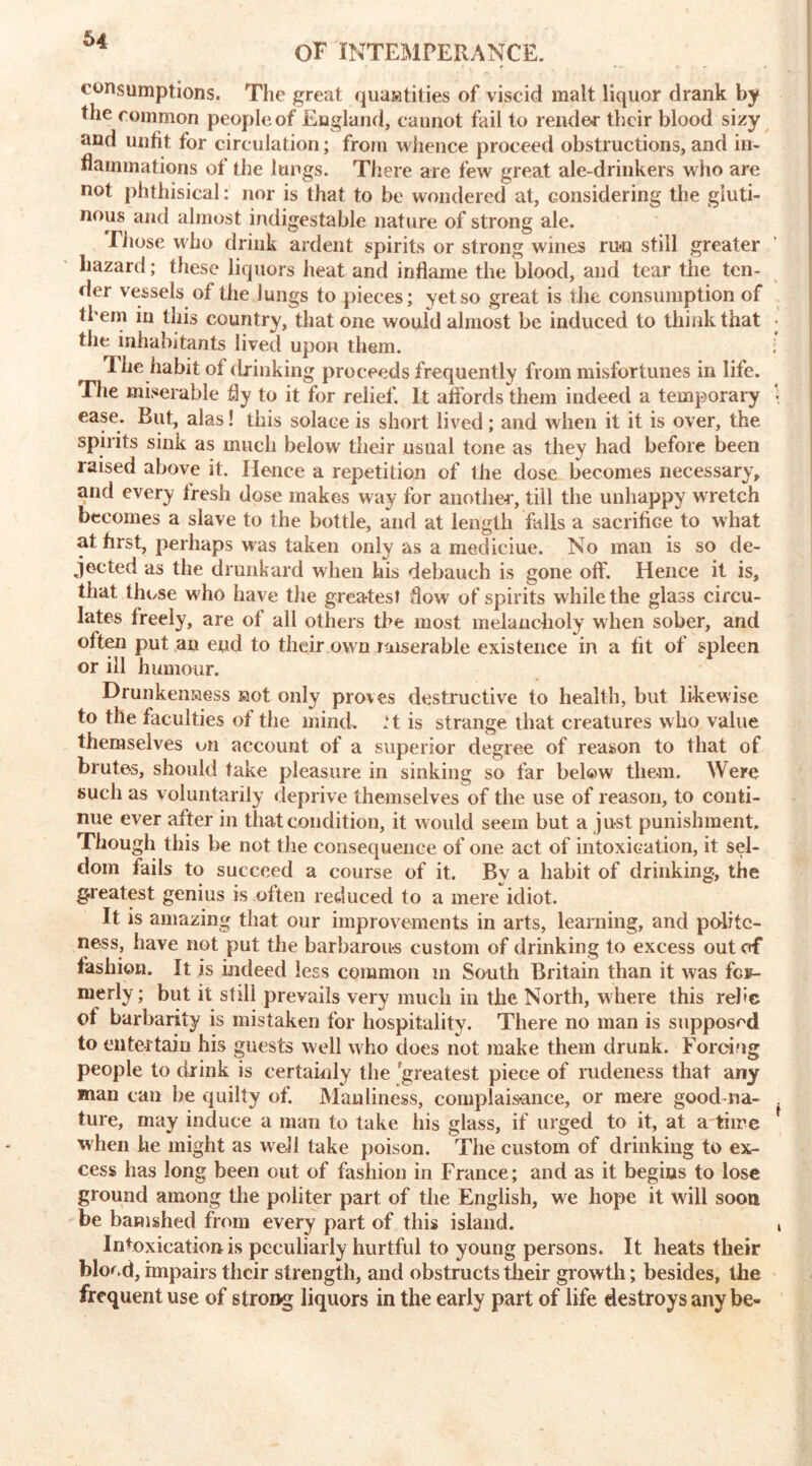 OF INTEMPERANCE. consumptions. The great qualities of viscid malt liquor drank by the common people of England, cannot fail to render their blood sizy and unfit for circulation; from whence proceed obstructions, and in- flammations of the lungs. There are few great ale-drinkers who are not phthisical: nor is that to be wondered at, considering the gluti- nous and almost indigestable nature of strong ale. Those who drink ardent spirits or strong wines run still greater hazard; these liquors heat and inflame the blood, and tear the ten- der vessels of the lungs to pieces; yet so great is tile consumption of them in this country, that one would almost be induced to think that tlie inhabitants lived upon them. 1 he habit of drinking proceeds frequently from misfortunes in life. The miserable fly to it for relief. It affords them indeed a temporary ease. Rut, alas! this solace is short lived; and when it it is over, the spirits sink as much below their usual tone as they had before been raised above it. Hence a repetition of the dose becomes necessary, and every fresh dose makes way for another, till the unhappy wretch becomes a slave to the bottle, and at length falls a sacrifice to what at first, perhaps was taken only as a medieiue. No man is so de- jected as the drunkard when his debauch is gone off. Hence it is, that those who have the greatest flow of spirits while the glass circu- lates freely, are of all others the most melancholy when sober, and often put an end to their own miserable existence in a fit of spleen or ill humour. Drunkenaess aot only proves destructive to health, but likewise to the faculties of the mind, .’t is strange that creatures w ho value themselves on account of a superior degree of reason to that of brutes, should take pleasure in sinking so far below them. Were such as voluntarily deprive themselves of the use of reason, to conti- nue ever after in that condition, it would seem but a just punishment. Though this be not the consequence of one act of intoxication, it sel- dom fails to succeed a course of it. By a habit of drinking, the greatest genius is often reduced to a mere idiot. It is amazing that our improvements in arts, learning, and polite- ness, have not put the barbarous custom of drinking to excess out of fashion. It is indeed less common m South Britain than it was for- merly ; but it still prevails very much in the North, where this rehc of barbarity is mistaken for hospitality. There no man is supposed to entertain his guests well who does not make them drunk. Forcing people to drink is certainly the greatest piece of rudeness that any man can he quilty of. Manliness, complaisance, or mere good na- ture, may induce a man to take his glass, if urged to it, at a time when he might as well take poison. The custom of drinking to ex- cess has long been out of fashion in France; and as it begins to lose ground among the politer part of the English, we hope it will soon be banished from every part of this island. Intoxication is peculiarly hurtful to young persons. It heats their blood, impairs their strength, and obstructs their growth; besides, the frequent use of strong liquors in the early part of life destroys any be-