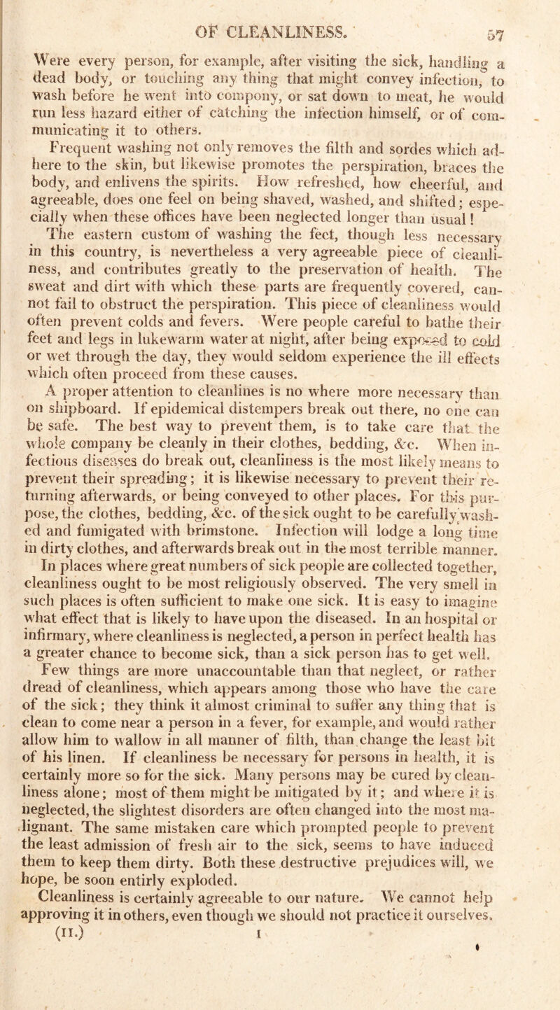 Were every person, for example, after visiting the sick, handling a dead body, or touching any thing that might convey infection, to wash before he went into coin pony, or sat down to meat, he would run less hazard either of catching the infection himself, or of com- municating it to others. Frequent washing not only removes the fifth and sordes which ad- here to the skin, but likewise promotes the perspiration, braces the body, and enlivens the spirits. How refreshed, how cheerful, and agreeable, does one feel on being shaved, washed, and shifted; espe- cially when these offices have been neglected longer than usual! The eastern custom of washing the feet, though less necessary in this country, is nevertheless a very agreeable piece of cleanli- ness, and contributes greatly to the preservation of health. The sweat and dirt with which these parts are frequently covered, can- not fail to obstruct the perspiration. This piece of cleanliness would often prevent colds and fevers. Were people careful to bathe their feet and legs in lukewarm water at night, after being exposed to cold or wet through the day, they would seldom experience the ill effects which often proceed from tiiese causes. A proper attention to cleanlines is no where more necessary than on shipboard. If epidemical distempers break out there, no one can be safe. The best way to prevent them, is to take care that the whole company be cleanly in their clothes, bedding, &c. When in- fectious diseases do break out, cleanliness is the most likely means to prevent their spreading; it is likewise necessary to prevent their re- turning afterwards, or being conveyed to other places. For this pur- pose, the clothes, bedding, &c. of the sick ought to he carefully wash- ed and fumigated with brimstone. Infection will lodge a long time in dirty clothes, and afterwards break out in the most terrible manner. In places where great numbers of sick people are collected together, cleanliness ought to be most religiously observed. The very smell in such places is often sufficient to make one sick. It is easy to imagine what effect that is likely to have upon the diseased. In an hospital or infirmary, where cleanliness is neglected, a person in perfect health has a greater chance to become sick, than a sick person has to get well. Few things are more unaccountable than that neglect, or rather dread of cleanliness, which appears among those who have the care of the sick; they think it almost criminal to suffer any thing that is clean to come near a person in a fever, for example, and would rather allow him to wallow in all manner of filth, than change the least bit of his linen. If cleanliness be necessary for persons in health, it is certainly more so for the sick. Many persons may be cured by clean- liness alone; most of them might be mitigated by it; and where it is neglected, the slightest disorders are often changed into the most ma- lignant. The same mistaken care which prompted people to prevent the least admission of fresh air to the sick, seems to have induced them to keep them dirty. Both these destructive prejudices will, we hope, be soon entirly exploded. Cleanliness is certainly agreeable to our nature. We cannot help approving it in others, even though we should not practice it ourselves. (II.) i