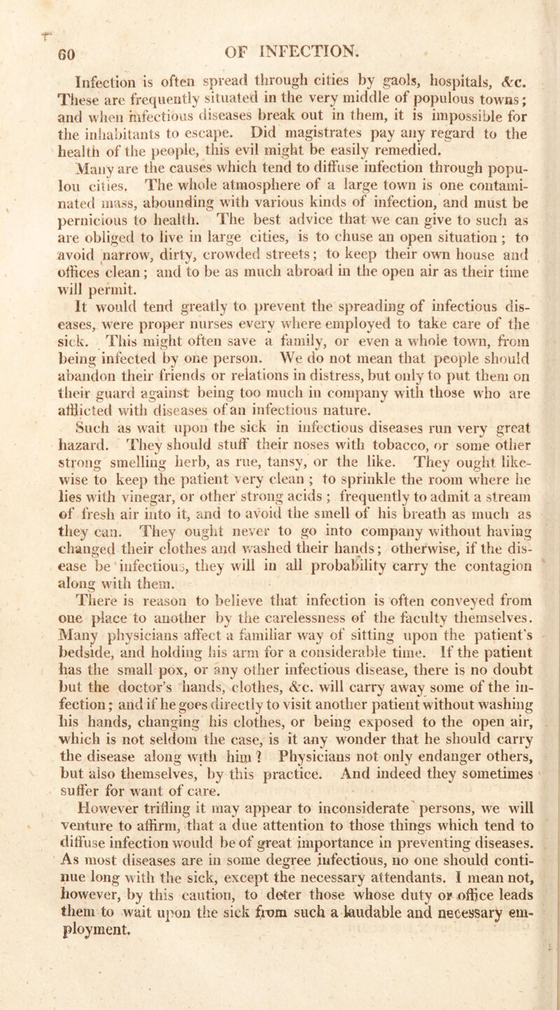 GO Infection is often spread through cities by gaols, hospitals, Arc. These are frequently situated in the very middle of populous towns; and when infectious diseases break out in them, it is impossible for the inhabitants to escape. Did magistrates pay any regard to the health of the people, this evil might be easily remedied. Many are the causes which tend to diffuse infection through popu- lou cities. The whole atmosphere of a large town is one contami- nated mass, abounding with various kinds of infection, and must be pernicious to health. The best advice that we can give to such as are obliged to live in large cities, is to chuse an open situation ; to avoid narrow, dirty, crowded streets; to keep their own house and othces clean; and to be as much abroad in the open air as their time will permit. It would tend greatly to prevent the spreading of infectious dis- eases, were proper nurses every where employed to take care of the sick. This might often save a family, or even a whole town, from being infected by one person. We do not mean that people should abandon their friends or relations in distress, but only to put them on their guard against being too much in company with those who are afflicted with diseases of an infectious nature. Such as wait upon the sick in infectious diseases run very great hazard. They should stuff their noses with tobacco, or some other strong smelling herb, as rue, tansy, or the like. They ought like- wise to keep the patient very clean ; to sprinkle the room where he lies with vinegar, or other strong acids ; frequently to admit a stream of fresh air into it, and to avoid the smell of his breath as much as they can. They ought never to go into company without having changed their clothes and washed their hands; otherwise, if the dis- ease be infectious, they will in all probability carry the contagion along with them. There is reason to believe that infection is often conveyed from one {dace to another by the carelessness of the faculty themselves. Many physicians affect a familiar way of sitting upon the patient's bedside, and holding his arm for a considerable time. If the patient has the small pox, or any other infectious disease, there is no doubt but the doctor’s hands, clothes, Ac. will carry away some of the in- fection ; and if he goes directly to visit another patient without washing liis hands, changing his clothes, or being exposed to the open air, which is not seldom the case, is it any wonder that he should carry the disease along with him I Physicians not only endanger others, but also themselves, by this practice. And indeed they sometimes suffer for want of care. However trilling it may appear to inconsiderate persons, we will venture to affirm, that a due attention to those things which tend to diffuse infection would be of great importance in preventing diseases. As most diseases are in some degree infectious, no one should conti- nue long with the sick, except the necessary attendants. I mean not, however, by this caution, to de*ter those whose duty or office leads them to wait upon the sick from such a laudable and necessary em- ployment.