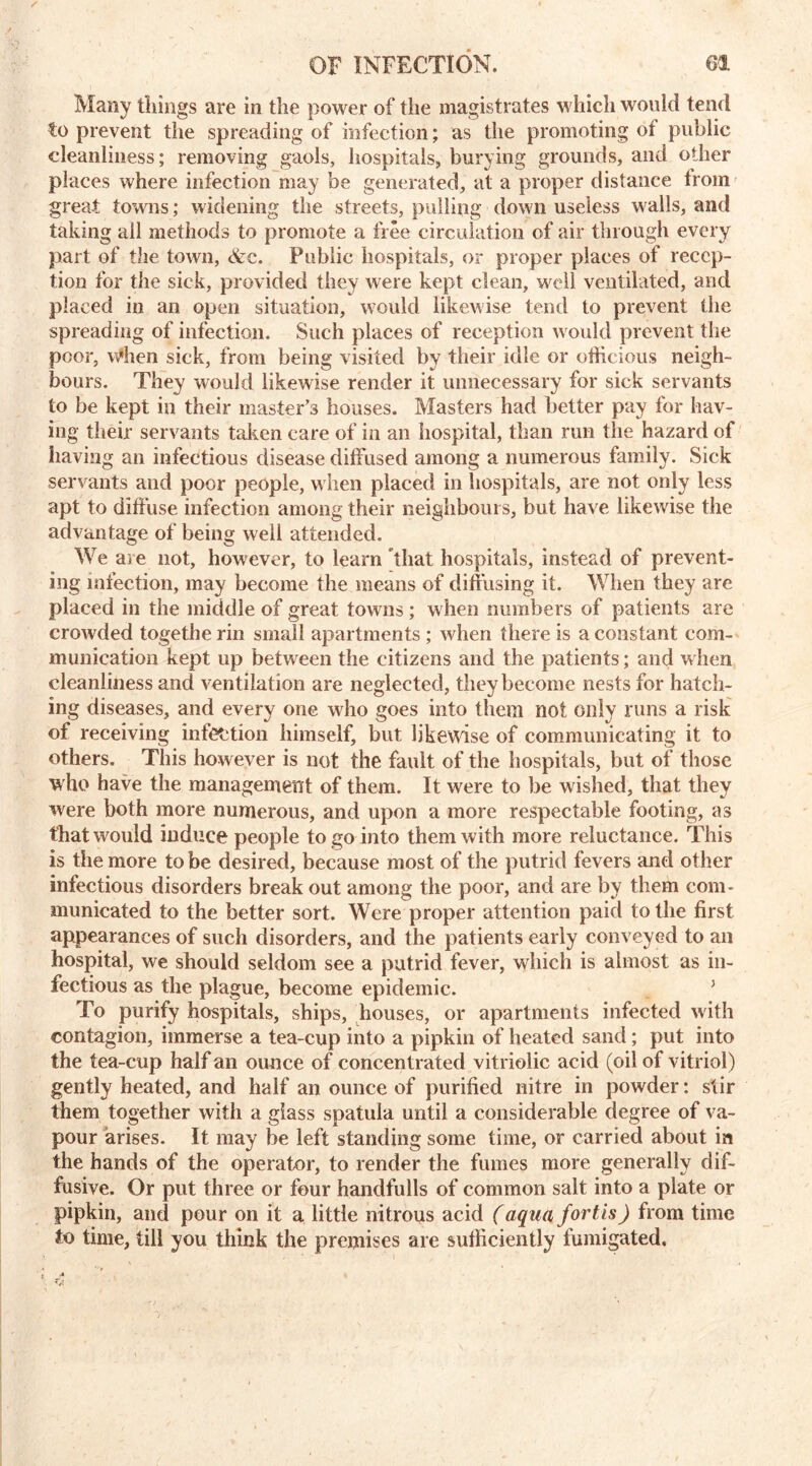 Many tilings are in the power of the magistrates which would tend to prevent the spreading of infection; as the promoting of public cleanliness; removing gaols, hospitals, burying grounds, and other places where infection may be generated, at a proper distance from great towns; widening the streets, pulling down useless walls, and taking all methods to promote a free circulation of air through every part of the town, <&c. Public hospitals, or proper places of recep- tion for the sick, provided they were kept clean, well ventilated, and placed in an open situation, would likewise tend to prevent the spreading of infection. Such places of reception would prevent the poor, u*hen sick, from being visited by their idle or officious neigh- bours. They would likewise render it unnecessary for sick servants to be kept in their inaster’3 houses. Masters had better pay for hav- ing their servants taken care of in an hospital, than run the hazard of having an infectious disease diffused among a numerous family. Sick servants and poor people, when placed in hospitals, are not only less apt to diffuse infection among their neighbours, but have likewise the advantage of being well attended. We are not, however, to learn that hospitals, instead of prevent- ing infection, may become the means of diffusing it. When they are placed in the middle of great towns; when numbers of patients are crowded togetherin small apartments ; when there is a constant com- munication kept up between the citizens and the patients; and when cleanliness and ventilation are neglected, they become nests for hatch- ing diseases, and every one who goes into them not only runs a risk of receiving infection himself, but likewise of communicating it to others. This however is not the fault of the hospitals, but of those who have the management of them. It were to be wished, that they were both more numerous, and upon a more respectable footing, as that would induce people to go into them with more reluctance. This is the more to be desired, because most of the putrid fevers and other infectious disorders break out among the poor, and are by them com- municated to the better sort. Were proper attention paid to the first appearances of such disorders, and the patients early conveyed to an hospital, we should seldom see a putrid fever, which is almost as in- fectious as the plague, become epidemic. J To purify hospitals, ships, houses, or apartments infected with contagion, immerse a tea-cup into a pipkin of heated sand; put into the tea-cup half an ounce of concentrated vitriolic acid (oil of vitriol) gently heated, and half an ounce of purified nitre in powder: stir them together with a glass spatula until a considerable degree of va- pour arises. It may be left standing some time, or carried about in the hands of the operator, to render the fumes more generally dif- fusive. Or put three or four handfulls of common salt into a plate or pipkin, and pour on it a little nitrous acid (aqua forth) from time to time, till you think the premises are sufficiently fumigated.