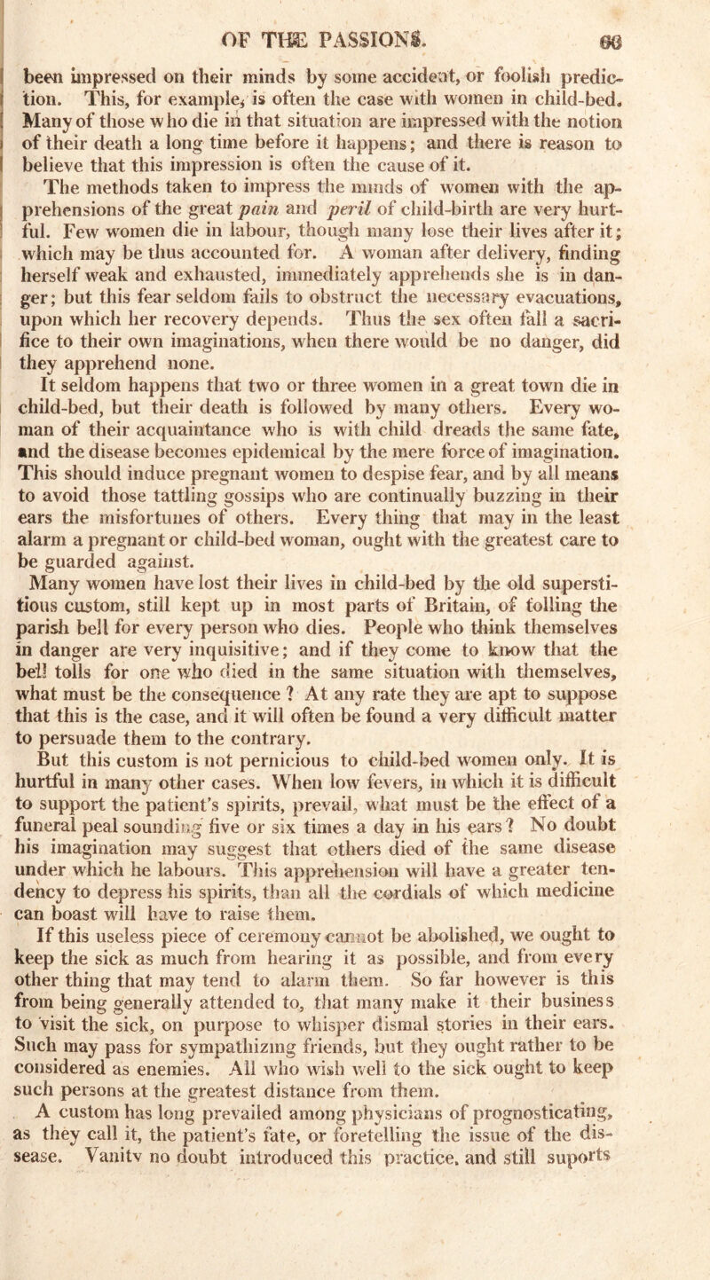 been impressed on their minds by some accident, or foolish predio i tion. This, for example^ is often the case with women in child-bed. [ Many of those w ho die in that situation are impressed with the notion i of their death a long time before it happens; and there is reason to I believe that this impression is often the cause of it. The methods taken to impress the minds of women with the ap- prehensions of the great pain and peril of child-birth are very liurt- ! ful. Few women die in labour, though many lose their lives after it; which may be thus accounted for. A woman after delivery, finding herself weak and exhausted, immediately apprehends she is in dan- ger; but this fear seldom fails to obstruct the necessary evacuations, upon which her recovery depends. Thus the sex often fall a sacri- fice to their own imaginations, when there would be no danger, did they apprehend none. It seldom happens that two or three women in a great town die in child-bed, but their death is followed by many others. Every wo- man of their acquaintance who is with child dreads the same fate, •nd the disease becomes epidemical by the mere force of imagination. This should induce pregnant women to despise fear, and by all means to avoid those tattling gossips who are continually buzzing in their ears the misfortunes of others. Every thing that may in the least alarm a pregnant or child-bed woman, ought with the greatest care to be guarded against. Many women have lost their lives in child-bed by the old supersti- tious custom, still kept up in most parts of Britain, of foiling the parish bell for every person who dies. People who think themselves in danger are very inquisitive; and if they come to know that the bell tolls for one who died in the same situation with themselves, what must be the consequence ? At any rate they are apt to suppose that this is the case, and it will often be found a very difficult matter to persuade them to the contrary. But this custom is not pernicious to child-bed women only. It is hurtful in many other cases. When low fevers, in which it is difficult to support the patient’s spirits, prevail, what must be the effect of a funeral peal sounding five or six times a day in his ears ? No doubt his imagination may suggest that others died of the same disease under which he labours. This apprehension will have a greater ten- dency to depress his spirits, than all the cordials of which medicine can boast will have to raise them. If this useless piece of ceremony cannot be abolished, we ought to keep the sick as much from hearing it as possible, and from every other thing that may tend to alarm them. So far however is this from being generally attended to, that many make it their business to visit the sick, on purpose to whisper dismal stories in their ears. Such may pass for sympathizing friends, but they ought rather to be considered as enemies. All who wish well to the sick ought to keep such persons at the greatest distance from them. A custom has long prevailed among physicians of prognosticating, as they call it, the patient’s fate, or foretelling the issue of the di- sease. Vanitv no doubt introduced this practice, and still suports