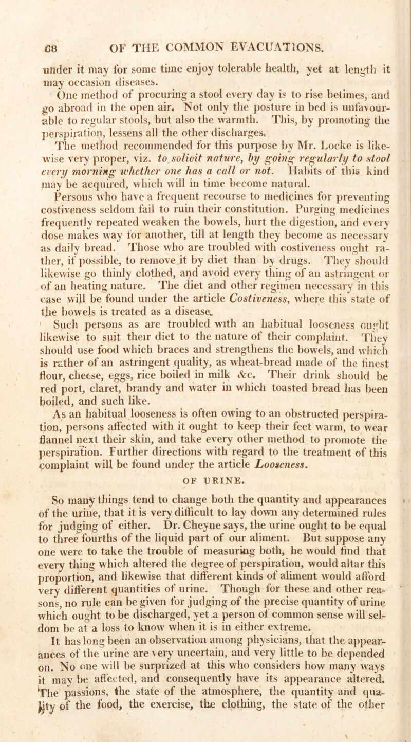 under it may for some time enjoy tolerable health, yet at length it may occasion diseases. One method of procuring a stool every day is to rise betimes, and go abroad in the open air. Not only the posture in bed is unfavour- able to regular stools, but also the warmth. This, by promoting the perspiration, lessens all the other discharges. The method recommended for this purpose by Mr. Locke is like- wise very proper, viz. to solicit nature, by going regularly to stool every morning whether one has a call or not. Habits of this kind may be acquired, which will in time become natural. Persons who have a frequent recourse to medicines for preventing costiveness seldom fail to ruin their constitution. Purging medicines frequently repeated weaken the bowels, hurt the digestion, and every dose makes way for another, till at length they become as necessary as dailv bread. Those who are troubled with costiveness ought ra- t o ther, if possible, to remove it by diet than by drugs. They should likewise go thinly clothed, and avoid every thing of an astringent or of an heating nature. The diet and other regimen necessary in this case will be found under the article Costiveness, where this state of the bowels is treated as a disease, ' Such persons as are troubled with an habitual looseness ought likewise to suit their diet to the nature of their complaint. They should use food which braces and strengthens the bowels, and which is rather of an astringent quality, as wheat-bread made of the linest flour, cheese, eggs, rice boiled in milk &c* Their drink should be red port, claret, brandy and water in which toasted bread has been boiled, and such like. As an habitual looseness is often owing to an obstructed perspira- tion, persons atfected with it ought to keep their feet warm, to wear flannel next their skin, and take every other method to promote the perspiration. Further directions with regard to the treatment of this complaint will be found under the article Looseness. OF URINE. So many things tend to change both the quantity and appearances of the urine, that it is very diflicult to lay down any determined rules for judging of either. Dr. Cheyne says, the urine ought to be equal to three fourths of the liquid part of our aliment. But suppose any one were to take the trouble of measuring both, he would And that every thing which altered the degree of perspiration, would altar this proportion, and likewise that different kinds of aliment would afford very different quantities of urine. Though for these and other rea- sons, no rule can be given for judging of the precise quantity of urine which ought to be discharged, yet a person of common sense will sel- dom be at a loss to know when it is in either extreme. It has long been an observation among physicians, that the appeaiv ances of the urine are very uncertain, and very little to be depended on. No one will be surprized at this who considers how many ways it may be affected, and consequently have its appearance altered. The passions, the state of the atmosphere, the quantity and qua- Jity of the food, the exercise, the clothing, the state of the other