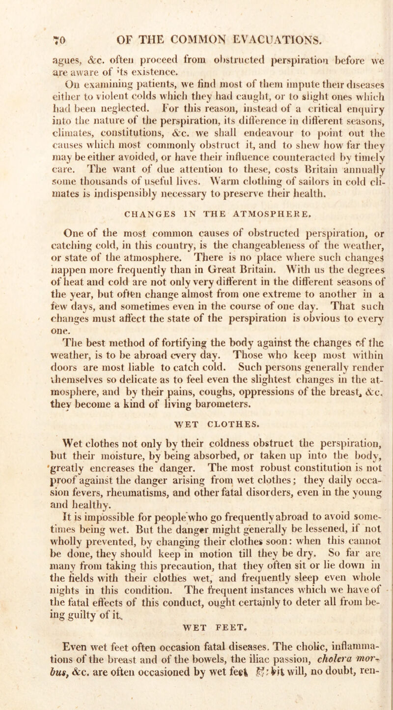 agues, Ac. often proceed from obstructed perspiration before we are aware of :ts existence. On examining patients, we find most of them impute their diseases either to violent colds which they had caught, or to slight ones which had been neglected. For this reason, instead of a critical enquiry into the nature of the perspiration, its difference in different seasons, climates, constitutions, Ac. we shall endeavour to point out the causes which most commonly obstruct it, and to shew how far they may be either avoided, or have their influence counteracted by timely care. The want of due attention to these, costs Britain annually some thousands of useful lives. Warm clothing of sailors in cold cli- mates is indispensibly necessary to preserve their health. CHANGES IN THE ATMOSPHERE, One of the most common causes of obstructed perspiration, or catching cold, in this country, is the changeableness of the weather, or state of the atmosphere. There is no place where such changes nappen more frequently than in Great Britain. With us the degrees of heat and cold are not only very different in the different seasons of the year, but often change almost from one extreme to another in a few days, and sometimes even in the course of one day. That such changes must affect the state of the perspiration is obvious to every one. The best method of fortifying the body against the changes cff the weather, is to be abroad every day. Those who keep most within doors are most liable to catch cold. Such persons generally render themselves so delicate as to feel even the slightest changes in the at- mosphere, and by their pains, coughs, oppressions of the breast, Ac. they become a kind of living barometers. WET CLOTHES. Wet clothes not only by their coldness obstruct the perspiration, but their moisture, by being absorbed, or taken up into the body, •greatly encreases the danger. The most robust constitution is not proof against the danger arising from wet clothes; they daily occa- sion fevers, rheumatisms, and other fatal disorders, even in the young and healthy. It is impossible for people who go frequently abroad to avoid some- times being wet. But the danger might generally be lessened, if not wholly prevented, by changing their clothes soon: when this cannot be done, they should keep in motion till they be dry. So far are many from taking this precaution, that they often sit or lie down in the fields with their clothes wet, and frequently sleep even whole nights in this condition. The frequent instances which we have of the fatal effects of this conduct, ought certainly to deter all from be- ing guilty of it. WET FEET. Even wet feet often occasion fatal diseases. The cholic, inflamma- tions of the breast and of the bowels, the iliac passion, cholera mor~ bus, Ac. are often occasioned by wet feet, tit will, no doubt, ren-