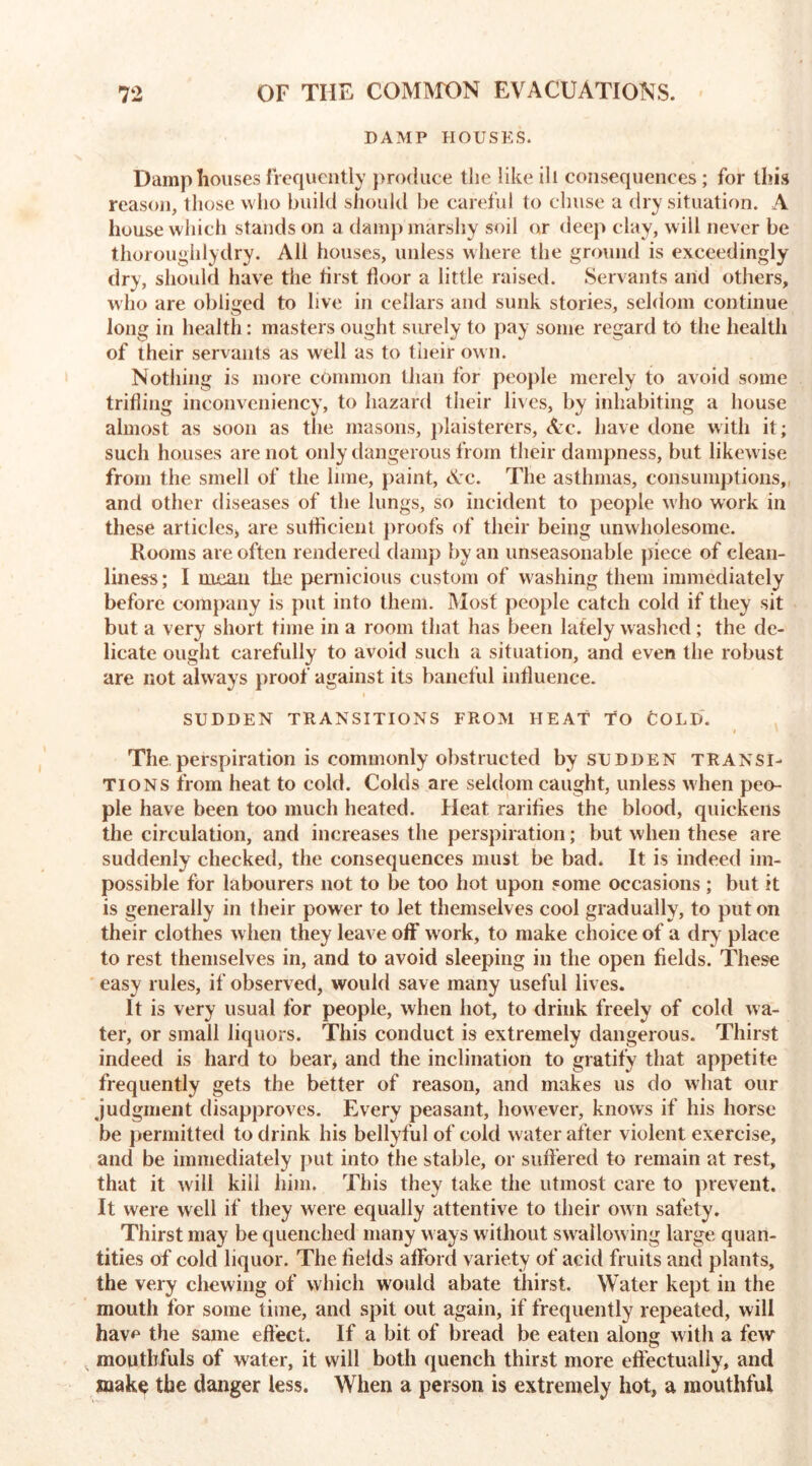 DAMP HOUSES. Damp houses frequently produce the like ill consequences; for this reason, those who build should be careful to clmse a dry situation. A house which stands on a damp marshy soil or deep clay, will never be thoroughlydry. All houses, unless where the ground is exceedingly dry, should have the first floor a little raised. Servants and others, who are obliged to live in cellars and sunk stories, seldom continue long in health: masters ought surely to pay some regard to the health of their servants as well as to tiieir own. Nothing is more common than for people merely to avoid some trifling inconveniency, to hazard their lives, by inhabiting a house almost as soon as the masons, plaisterers, Arc. have done with it; such houses are not only dangerous from their dampness, but likewise from the smell of the lime, paint, <Vc. The asthmas, consumptions, and other diseases of the lungs, so incident to people who work in these articles, are sufficient proofs of their being unwholesome. Rooms are often rendered damp by an unseasonable piece of clean- liness; I mean the pernicious custom of washing them immediately before company is put into them. Most people catch cold if they sit but a very short time in a room that has been lately washed; the de- licate ought carefully to avoid such a situation, and even the robust are not always proof against its baneful influence. SUDDEN TRANSITIONS FROM HEAT TO fcOLD. The perspiration is commonly obstructed by sudden transi- tions from heat to cold. Colds are seldom caught, unless when peo- ple have been too much heated. Heat rarifles the blood, quickens the circulation, and increases the perspiration; but when these are suddenly checked, the consequences must be bad. It is indeed im- possible for labourers not to be too hot upon some occasions ; but it is generally in their power to let themselves cool gradually, to put on their clothes when they leave off work, to make choice of a dry place to rest themselves in, and to avoid sleeping in the open fields. These easy rules, if observed, would save many useful lives. It is very usual for people, when hot, to drink freely of cold wa- ter, or small liquors. This conduct is extremely dangerous. Thirst indeed is hard to bear, and the inclination to gratify that appetite frequently gets the better of reason, and makes us do what our judgment disapproves. Every peasant, however, knows if his horse be permitted to drink his bellyful of cold water after violent exercise, and be immediately put into the stable, or suffered to remain at rest, that it will kill him. This they take the utmost care to prevent. It were well if they were equally attentive to their ow n safety. Thirst may be quenched many w ays without swallowing large quan- tities of cold liquor. The fields aflPord variety of acid fruits and plants, the very chewing of which w'ould abate thirst. Water kept in the mouth for some time, and spit out again, if frequently repeated, will havp the same effect. If a bit of bread be eaten along with a few mouthfuls of water, it will both quench thirst more effectually, and make the danger less. When a person is extremely hot, a mouthful