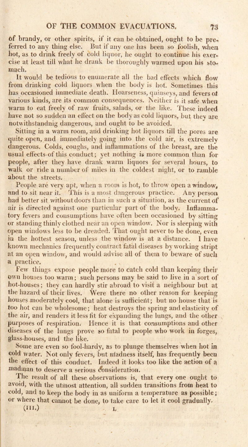 6f brandy, or other spirits, if it can be obtained, ought to be pre-* ferred to any thing else. But if any one has been so foolish, when hot, as to drink freely of cold liquor, he ought to continue his exer« cise at least till what he drank be thoroughly warmed upon his sto-* uracil. It would be tedious to enumerate all the bad effects which flow from drinking cold liquors when the body is hot. Sometimes this has occasioned immediate death. Hoarseness, quinseys, and fevers of various kinds, are its common consequences. Neither is it safe when warm to eat freely of raw fruits, salads, or the like. These indeed have not so sudden an effect on the body as cold liquors, but they are notwithstanding dangerous, and ought to be avoided. Sitting in a warm room, and drinking hot liquors till the pores are quite open, and immediately going into the cold air, is extremely dangerous. Colds, coughs, and inflammations of the breast, are the usual effects of this conduct; yet nothing is more common than for people, after they have drank warm liquors for several hours, to w alk or ride a number of miles in the coldest night, or to ramble about the streets. People are very apt, when a room is hot, to throw open a window* and to sit near it. This is a roost dangerous practice. Any person had better sit without doors than in such a situation, as the current of air is directed against one particular part of the body. Inflamma- tory fevers and consumptions have often been occasioned by sitting or standing thinly clothed near an open window. Nor is sleeping with open window s less to be dreaded. That ought never to be done, even in the hottest season, unless the window is at a distance. I have known mechanics frequently contract fatal diseases by working stript at an open window, and would advise all of them to beware of such a practice. Few things expose people more to catch cold than keeping their Own houses too warm; such persons may be said to live in a sort of hot-houses; they can hardly stir abroad to visit a neighbour but at the hazard of their lives. Were there no other reason for keeping houses moderately cool, that alone is sufficient; but no house that is too hot can be wholesome; heat destroys the spring and elasticity of the air, and renders it less fit for expanding the lungs, and the other purposes of respiration. Hence it is that consumptions and other diseases of the lungs prove so fatal to people who work in forges? glass-houses, and the like. Some are even so fool-hardy, as to plunge themselves when hot in cold w ater. Not only fevers, but niadness itself, has frequently been the effect of this conduct. Indeed it looks too like the action of g madman to deserve a serious Consideration. The result of all these observations is, that every one ought to avoid, with the utmost attention, all sudden transitions from heat to cold, and to keep the body in as uniform a temperature as possible; or where that cannot be done, to take care to let it cool gradually. (Hi,) l