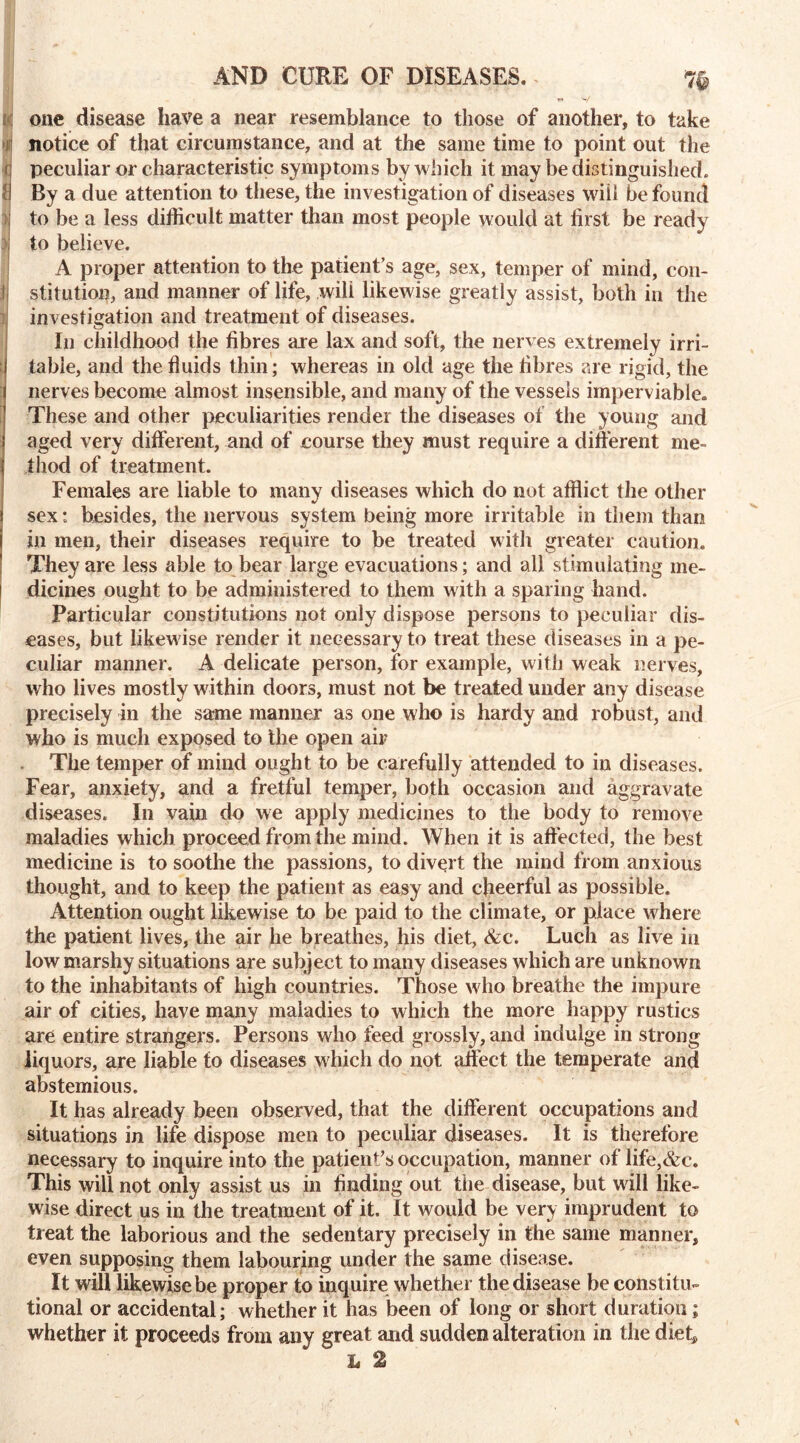 AND CURE OF DISEASES. one disease have a near resemblance to those of another, to take notice of that circumstance, and at the same time to point out the peculiar or characteristic symptoms by which it may be distinguished. By a due attention to these, the investigation of diseases will be found to be a less difficult matter than most people would at first be ready to believe. A proper attention to the patient’s age, sex, temper of mind, con- stitution, and manner of life, will likewise greatly assist, both in the investigation and treatment of diseases. In childhood the fibres are lax and soft, the nerves extremely irri- table, and the fluids thin; whereas in old age the fibres are rigid, the nerves become almost insensible, and many of the vessels imperviable. These and other peculiarities render the diseases of the young and aged very different, and of course they must require a different me- thod of treatment. Females are liable to many diseases which do not afflict the other sex: besides, the nervous system being more irritable in them than in men, their diseases require to be treated with greater caution. They are less able to bear large evacuations; and all stimulating me- dicines ought to be administered to them with a sparing hand. Particular constitutions not only dispose persons to peculiar dis- eases, but likewise render it necessary to treat these diseases in a pe- culiar manner. A delicate person, for example, with weak nerves, who lives mostly within doors, must not be treated under any disease precisely in the same manner as one who is hardy and robust, and who is much exposed to the open air The temper of mind ought to be carefully attended to in diseases. Fear, anxiety, and a fretful temper, both occasion and aggravate diseases. In vain do we apply medicines to the body to remove maladies which proceed from the mind. When it is affected, the best medicine is to soothe the passions, to divert the mind from anxious thought, and to keep the patient as easy and cheerful as possible. Attention ought likewise to be paid to the climate, or place where the patient lives, the air he breathes, his diet, &c. Luch as live in low marshy situations are subject to many diseases which are unknown to the inhabitants of high countries. Those who breathe the impure air of cities, have many maladies to which the more happy rustics are entire strangers. Persons who feed grossly, and indulge in strong liquors, are liable to diseases which do not affect the temperate and abstemious. It has already been observed, that the different occupations and situations in life dispose men to peculiar diseases. It is therefore necessary to inquire into the patient's occupation, manner of life,&c. This will not only assist us in finding out the disease, but will like- wise direct us in the treatment of it. It would be very imprudent to treat the laborious and the sedentary precisely in the same manner, even supposing them labouring under the same disease. It will likewise be proper to inquire whether the disease be constitu- tional or accidental; whether it has been of long or short duration; whether it proceeds from any great and sudden alteration in the diet, L 2