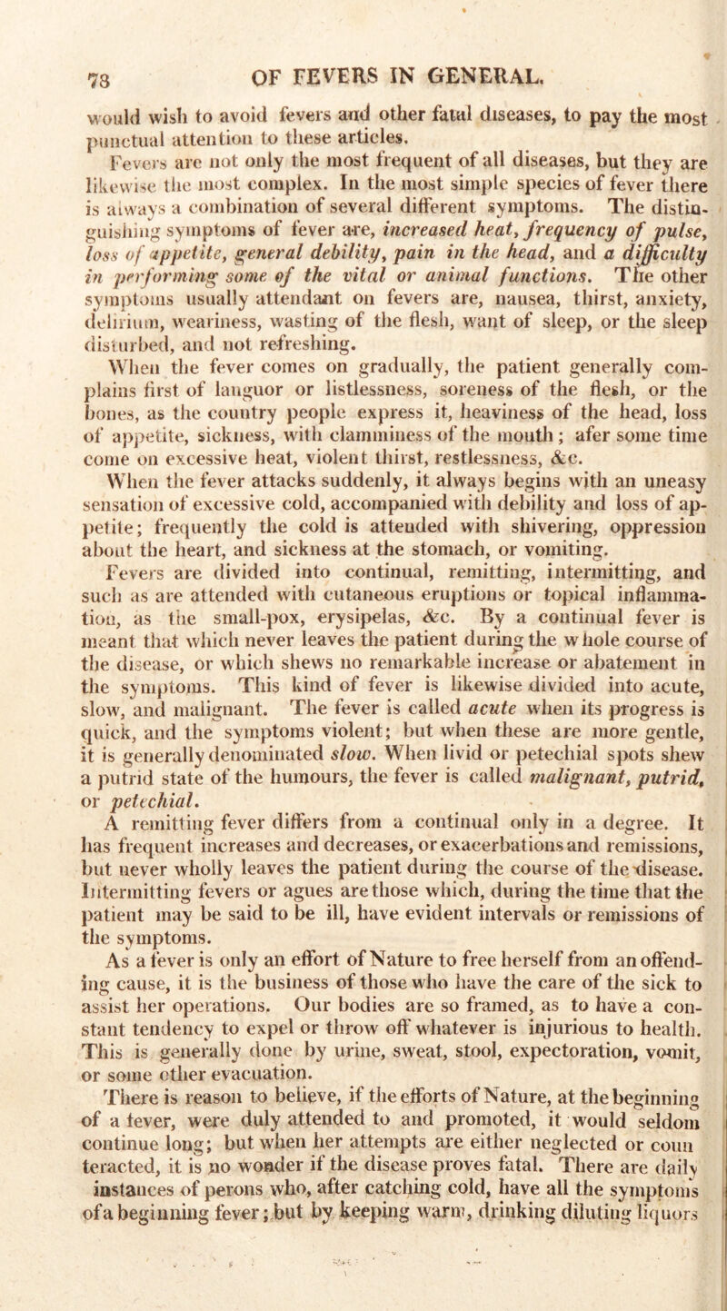 would wish to avoid fevers and other fatal diseases, to pay the most punctual attention to these articles. Fevers are not only the most frequent of all diseases, but they are likewise the most complex. In the most simple species of fever there is aiways a combination of several different symptoms. The distin- guishing symptoms of fever are, increased heat, frequency of pulse, loss of appetite, general debility, pain in the head, and a difficulty in performing some of the vital or animal functions. The other symptoms usually attendant on fevers are, nausea, thirst, anxiety, delirium, weariness, wasting of the flesh, want of sleep, or the sleep disturbed, and not refreshing. When the fever comes on gradually, the patient generally com- plains first of languor or listlessness, soreness of the flesh, or the bones, as the country people express it, heaviness of the head, loss of appetite, sickness, with clamminess of the mouth; afer some time come on excessive heat, violent thirst, restlessness, &c. When the fever attacks suddenly, it always begins with an uneasy sensation of excessive cold, accompanied with debility and loss of ap- petite; frequently the cold is atteuded with shivering, oppression about the heart, and sickness at the stomach, or vomiting. Fevers are divided into continual, remitting, intermitting, and such as are attended with cutaneous eruptions or topical inflamma- tion, as the small-pox, erysipelas, &c. By a continual fever is meant that which never leaves the patient during the whole course of the disease, or which shews no remarkable increase or abatement in the symptoms. This kind of fever is likewise divided into acute, slow, and malignant. The fever is called acute when its progress is quick, and the symptoms violent; but when these are more gentle, it is generally denominated slow. When livid or petechial spots shew a putrid state of the humours, the fever is called malignant, putrid, or petechial. A remitting fever differs from a continual only in a degree. It lias frequent increases and decreases, or exacerbations and remissions, but never wholly leaves the patient during the course of the xlisease. Intermitting fevers or agues are those which, during the time that the patient may be said to be ill, have evident intervals or remissions of the symptoms. As a fever is only an effort of Nature to free herself from an offend- ing cause, it is the business of those who have the care of the sick to assist her operations. Our bodies are so framed, as to have a con- stant tendency to expel or throw off whatever is injurious to health. This is generally done by urine, sweat, stool, expectoration, vomit, or some other evacuation. There is reason to believe, if the efforts of Nature, at the beginning of a fever, were duly attended to and promoted, it would seldom continue long; but when her attempts are either neglected or conn teracted, it is no wonder if the disease proves fatal. There are daily instances of perons who, after catching cold, have all the symptoms of a beginning fever; but by keeping warm, drinking diluting liquors