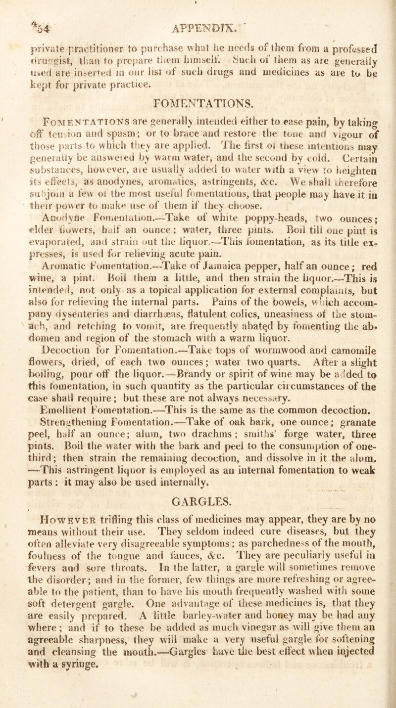 private practitioner to purchase what he needs of them from a professed druggist, than to prepare them himself. Such ot them as are generally used are inserted in our list of such drugs and medicines as are to be kept for private practice. FOMENTATIONS. Fomentations are generally intended either to ease pain, by taking off tension and spasm; or to brace and restore the tone and vigour of those parts to which they are applied. The first ot tnese intentions may generally be answeied by warm water, and the second by cold. Certain substances, however, are usually added to water with a view to heighten its effects, as anodynes, aromatics, astringents, &:c. We shall therefore subjoin a few of the most useful fomentations, that people may have it in their power to mak^ use of them if they choose. Anodyne Fomentation.—Take of white poppy-heads, two ounces; elder bowers, half an ounce; water, three pints. Bod till one pint is evaporated, and strain out the liquor.—This fomentation, as its title ex- presses, is used for relieving acute pain. Aromatic Fomentation.—Take of Jamaica pepper, half an ounce; red wine, a pint. Boil them a little, and then strain the liquor.—This is intended, not only as a topical application for external complaints, but also for relieving the internal parts. Pains of the bowels, which accom- pany dysenteries and diarrhoeas, flatulent colics, uneasiness of the stom- ach, and retching to vomit, are frequently abatqd by fomenting the ab« domen and region of the stomach with a warm liquor. Decoction for Fomentation.—Take tops of wormwood and camomile flowers, dried, of each two ounces; water two quarts. After a slight boiling, pour off' the liquor.—Brandy or spirit of wane may be added to this fomentation, in such quantity as the particular circumstances of the case shall require; but these are not always necessary. Emollient Fomentation.—This is the same as the common decoction. Strengthening Fomentation.—Take of oak bark, one ounce; granate peel, half an ounce; alum, two drachms; smiths' forge water, three pints. Boil the water with the bark and peel to the consumption of one- third ; then strain the remaining decoction, and dissolve in it the alum. —This astringent liquor is employed as an internal fomentation to weak parts : it may also be used internally. GARGLES. However trifling this class of medicines may appear, they are by no means without their use. They seldom indeed cure diseases, but they often alleviate very disagreeable symptoms ; as parchedness of the mouth, foulness of the tongue and fauces, Ac. They are peculiarly useful in fevers and sore throats. In the latter, a gargle will sometimes remove the disorder; and in the former, few things are more refreshing or agree- able to the patient, than to have his mouth frequently washed with some soft detergent gargle. One advantage of these medicines is, that they are easily prepared. A little barley-water and honey may be had any where; and if to these he added as much vinegar as will give them an agreeable sharpness, they will snake a very useful gargle for softening and cleansing the mouth.—Gargles have the best effect when injected with a syringe.