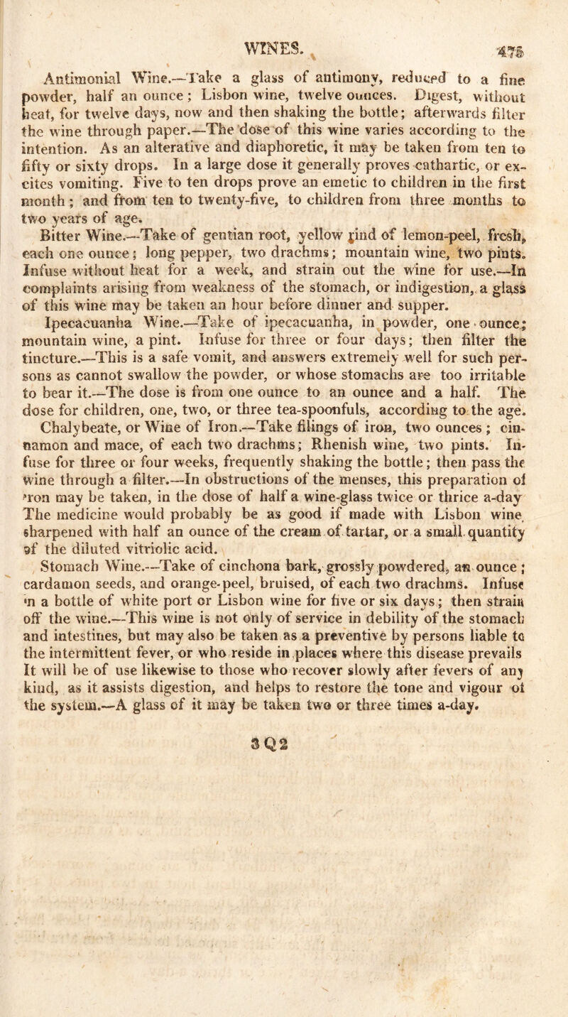 WINES. 4T§> Antimonial Wine.—Take a glass of antimony, reduced to a fine, powder, half an ounce ; Lisbon wine, twelve ounces. Digest, without heat, for twelve days, now and then shaking the bottle; afterwards filter the wine through paper.—The dose of this wine varies according to the intention. As an alterative and diaphoretic, it may be taken from ten to fifty or sixty drops. In a large dose it generally proves cathartic, or ex- cites vomiting. Five to ten drops prove an emetic to children in the first month ; and from ten to twenty-five, to children from three months to two years of age. Bitter Wine.—Take of gentian root, yellow jind of lemon-peel, freshP each one ounce; long pepper, two drachms; mountain wine, two pints. Infuse without heat for a week, and strain out the wine for use.—In complaints arising from weakness of the stomach, or indigestion, a glass of this Wine may be taken an hour before dinner and supper. Ipecacuanha Wine.—-Take of ipecacuanha, in powder, one ounce; mountain wine, a pint. Infuse for three or four days; then filter the tincture.—This is a safe vomit, and answers extremely well for such per- sons as cannot swallow the powder, or whose stomachs are too irritable to bear it.—The dose is from one ounce to an ounce and a half. The dose for children, one, two, or three tea-spoonfuls, according to the age. Chalybeate, or Wine of Iron.—Take filings of iron, two ounces ; cin- namon and mace, of each two drachms; Rhenish wine, two pints. In- fuse for three or four weeks, frequently shaking the bottle; then pass the wine through a filter.—In obstructions of the menses, this preparation oi »ron may be taken, in the dose of half a wine-glass tw ice or thrice a-day The medicine would probably be as good if made with Lisbon wine sharpened with half an ounce of the cream of tartar, or a small quantity af the diluted vitriolic acid. Stomach Wine.—Take of cinchona bark, grossly powdered, ata ounce ; cardamon seeds, and orange-peel, bruised, of each two drachms. Infuse •n a bottle of white port or Lisbon wine for five or six days; then strain off the wine.—This w ine is not only of service in debility of the stomach and intestines, but may also be taken as a preventive by persons liable to the intermittent fever, or who reside in places where this disease prevails It will he of use likewise to those who recover slowly after fevers of anj kind, as it assists digestion, and helps to restore the tone and vigour ot the system.—A glass of it may be taken two or three times a-day. 3Q2