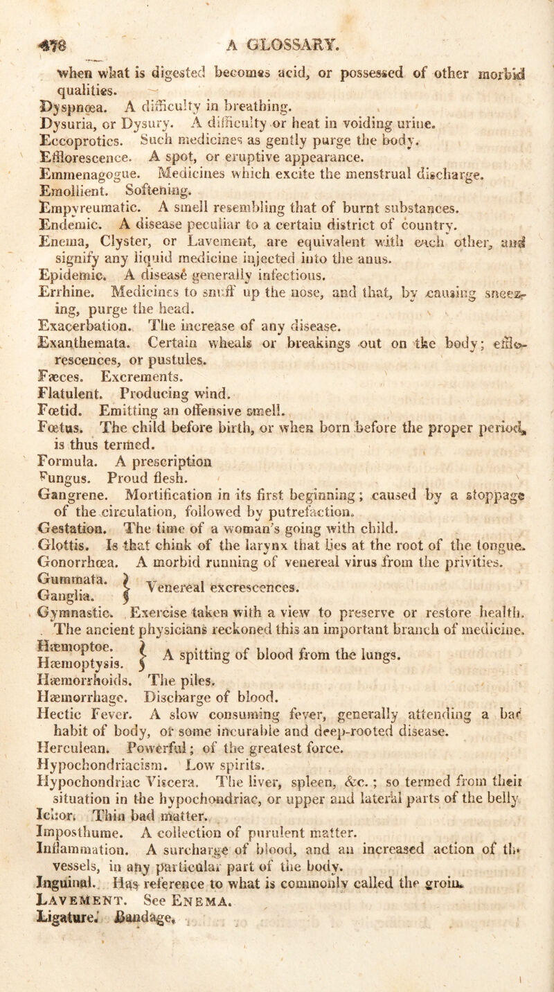 ■when what is digested becomes acid, or possessed of other morbid qualities. Dyspnoea. A difficulty in breathing. Dysuria, or Dysury. A difficulty or heat in voiding urine. Eccoprotics. Such medicines as gently purge the body. Efflorescence. A spot, or eruptive appearance. Emmenagogue. Medicines which excite the menstrual discharge. Emollient. Softening. Empyreumatie. A smell resembling that of burnt substances. Endemic. A disease peculiar to a certain district of country. Enema, Clyster, or Lavement, are equivalent with each other, and signify any liquid medicine injected into the anus. Epidemic. A disease generally infectious. Errhine. Medicines to serif up the nose, and that, by causing sneer- ing, purge the head. Exacerbation. The increase of any disease. Exanthemata. Certain wheals or breakings out on ike body; efflo- rescences, or pustules. Faeces. Excrements. Flatulent. Producing wind. Foetid. Emitting an offensive smell. Foetus. The child before birth, or when born before the proper period, is thus termed. Formula. A prescription fungus. Proud flesh. Gangrene. Mortification in its first beginning ; caused by a stoppage of the circulation, followed by putrefaction. Gestation. The time of a woman's going with child. Glottis. Is that chink of the larynx that Lies at. the root of the tongue. Gonorrhoea. A morbid running of venereal virus from the privities. Guminata. j Ganglia. 1 Gymnastic. Exercise taken with a view to preserve or restore health. . The ancient physicians reckoned this an important branch of medicine. Hmmoptoe. ? ^ spitting of blood from the lungs. Haemoptysis. 3 r ® ® Haemorrhoids. The piles. Haemorrhage. Discharge of blood. Hectic Fever. A slow consuming fever, generally attending a bar habit of body, of some incurable and deep-rooted disease. Herculean. Powerful; of the greatest force. Hypochondriacism. Low spirits. Hypochondriac Viscera. The liver, spleen, &c.; so termed from theii situation in the hypochondriac, or upper and lateral parts of the belly Ic hor. Thin bad matter. Imposthume. A collection of purulent matter. Inflammation. A surcharge of blood, and an increased action of th* vessels, in any particular part of the body. Inguinal. Hus reference to what is commonly called the groinc Lavement. See Enema. Ligature.’ bandage, Venereal excrescences.