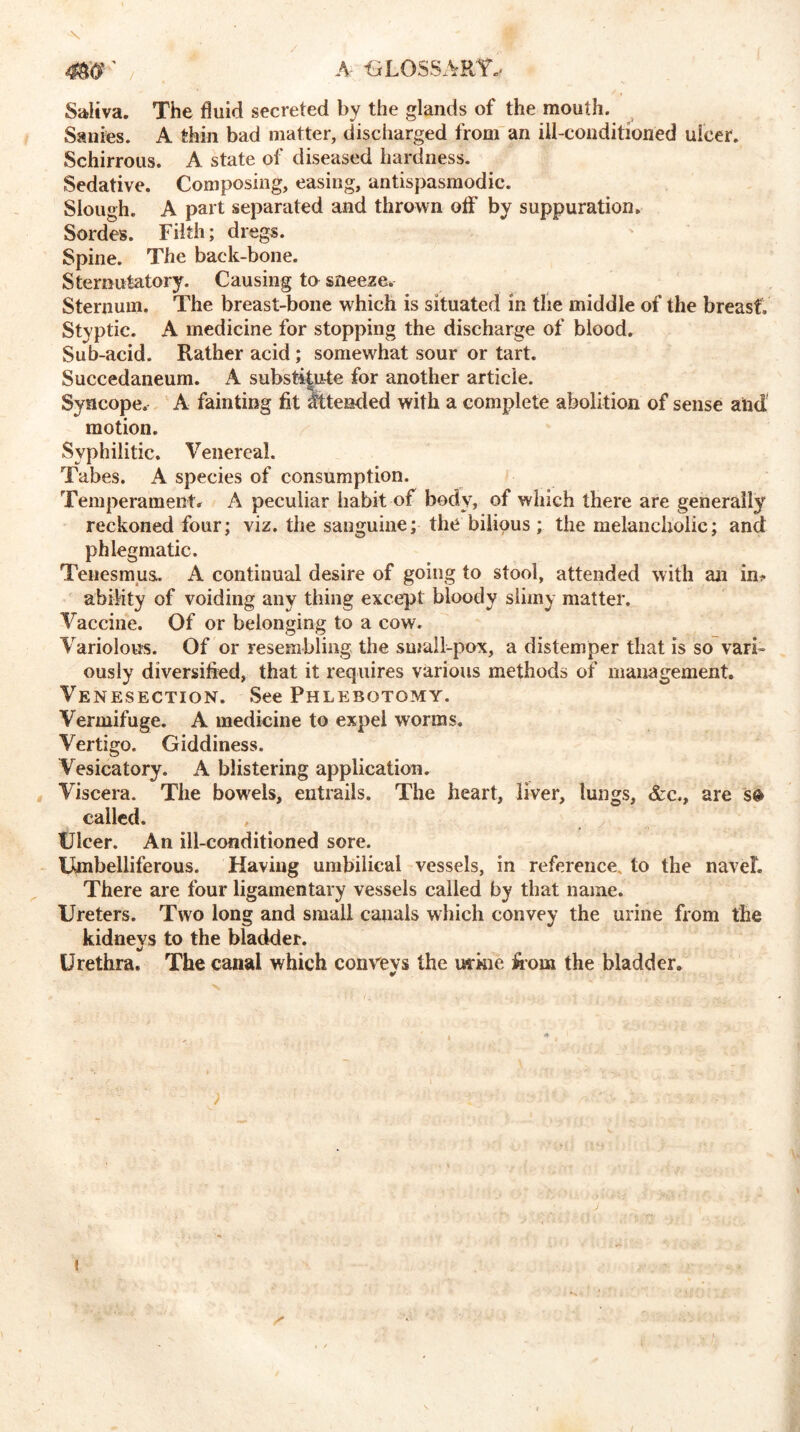 / Saliva. The fluid secreted by the glands of the mouth. Sanies. A thin bad matter, discharged from an ill-conditioned ulcer. Schirrous. A state of diseased hardness. Sedative. Composing, easing, antispasmodic. Slough. A part separated and thrown oflf by suppuration. Sordes. Filth; dregs. Spine. The back-bone. Sternutatory. Causing to sneeze. Sternum. The breast-bone which is situated in the middle of the breast. Styptic. A medicine for stopping the discharge of blood. Sub-acid. Rather acid; somewhat sour or tart. Succedaneum. A substitute for another article. Syncope. A fainting fit Attended with a complete abolition of sense and motion. Syphilitic. Venereal. Tabes. A species of consumption. Temperament, A peculiar habit of body, of which there are generally reckoned four; viz. the sanguine; the bilious; the melancholic; and phlegmatic. Tenesmus. A continual desire of going to stool, attended with an inf- ability of voiding any thing except bloody slimy matter. Vaccine. Of or belonging to a cow. Variolous. Of or resembling the small-pox, a distemper that is so vari- ously diversified, that it requires various methods of management. Venesection. See Phlebotomy. Vermifuge. A medicine to expel worms. Vertigo. Giddiness. Vesicatory. A blistering application. Viscera. The bowels, entrails. The heart, liver, lungs, &c., are s$ called. Ulcer. An ill-conditioned sore. Umbelliferous. Having umbilical vessels, in reference, to the naveL There are four ligamentary vessels called by that name. Ureters. Two long and small canals which convey the urine from the kidnevs to the bladder. Urethra. The canal which convevs the mkie from the bladder. ¥