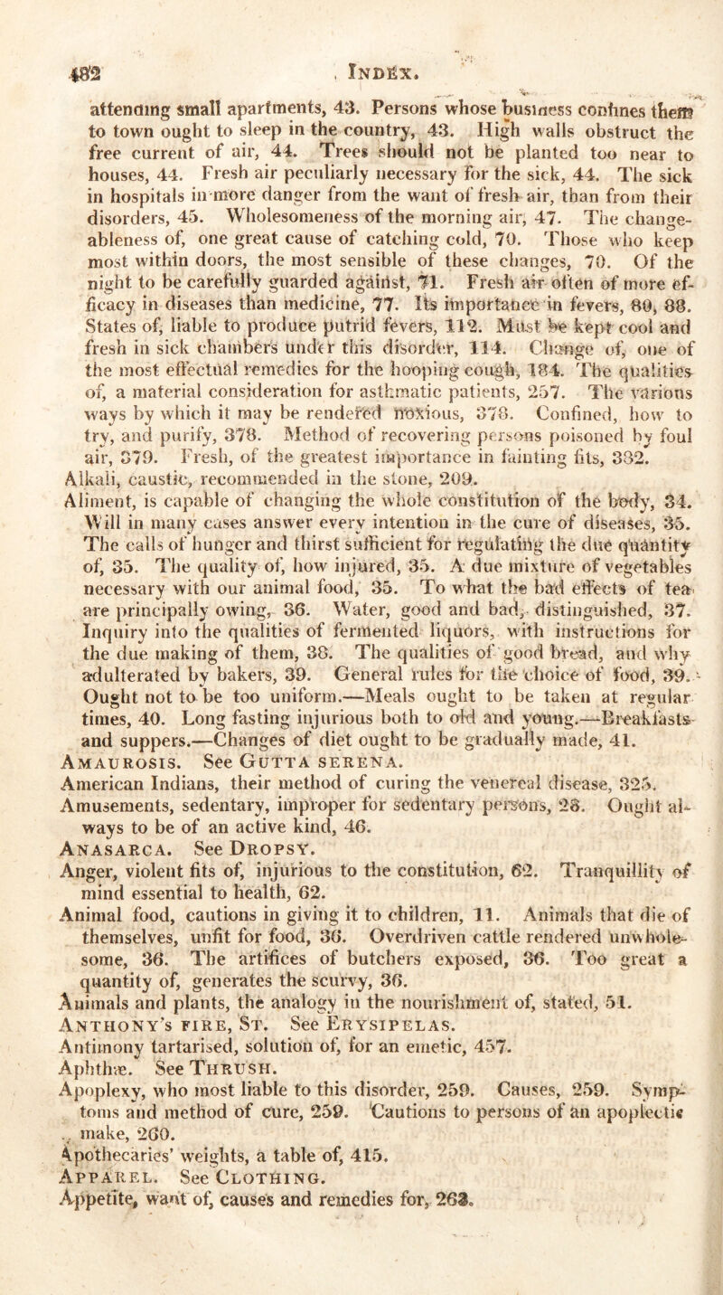 *82 —— ^ r'^ attending small apartments, 43. Persons whose business conhnes the® to town ought to sleep in the country, 43. High walls obstruct the free current of air, 44. Trees should not be planted too near to houses, 44. Fresh air peculiarly necessary for the sick, 44. The sick in hospitals in more danger from the want of fresh air, than from their disorders, 45. Wholesomeness of the morning air, 47. The change- ableness of, one great cause of catching cold, 70. Those who keep most within doors, the most sensible of these changes, 70. Of the night to be carefully guarded agairist, 71. Fresh air often of more ef- ficacy in diseases than medicine, 77. Its importance in fevers, 80, 88. States of, liable to produce putrid fevers, 112. Must be kept cool and fresh in sick chambers unde r this disorder, 114. Change of, one of the most effectual remedies for the hooping cough, 184. The qualities of, a material consideration for asthmatic patients, 257. The various ways by which it may be rendefed iTo&ious, 378. Confined, how to try, and purify, 378. Method of recovering persons poisoned by foul air, 070. Fresh, of the greatest importance in fainting fits, 382. Alkali, caustic, recommended in the stone, 200. Aliment, is capable of changing the whole constitution of the body, 34. Will in many cases answer every intention in the cure of diseases, 35. The calls of hunger and thirst sufficient for regulathVg the due quantity of’ 35. The quality of, how injured, 35. A due mixture of vegetables necessary with our animal food, 35. To what the bad effects of tea. are principally owing, 36. Water, good and bad, distinguished, 37. Inquiry into the qualities of fermented liquors, with instructions for the due making of them, 38. The qualities of good bread, and why adulterated by bakers, 39. General rules for the choice of food, 39. - Ought not to be too uniform.—Meals ought to be taken at regular times, 40. Long fasting injurious both to old and young.—Breakfasts and suppers.—Changes of diet ought to be gradually made, 41. Amaurosis. See Gutta serena. American Indians, their method of curing the venereal disease, 325. Amusements, sedentary, improper for sedentary persons, 28. Ought al- ways to be of an active kind, 46. Anasarca. See Dropsy. Anger, violent fits of, injurious to the constitution, 62. Tranquillity of mind essential to health, 62. Animal food, cautions in giving it to children, 11. Animals that die of themselves, unfit for food, 36. Overdriven cattle rendered unwhole- some, 36. The artifices of butchers exposed, 36. Too great a quantity of, generates the scurvy, 36. Animals and plants, the analogy in the nourishment of, stated, 51. Anthony’s fire, St. See Erysipelas. Antimony tartarised, solution of, for an emetic, 457. Aphthae. See Thrush. Apoplexy, who most liable to this disorder, 259. Causes, 259. Symp- toms and method of cure, 259. Cautions to persons of an apoplectic .. make, 260. Apothecaries’ weights, a table of, 415. Apparel. See Clothing. Appetite, want of, causes and remedies for, 263*