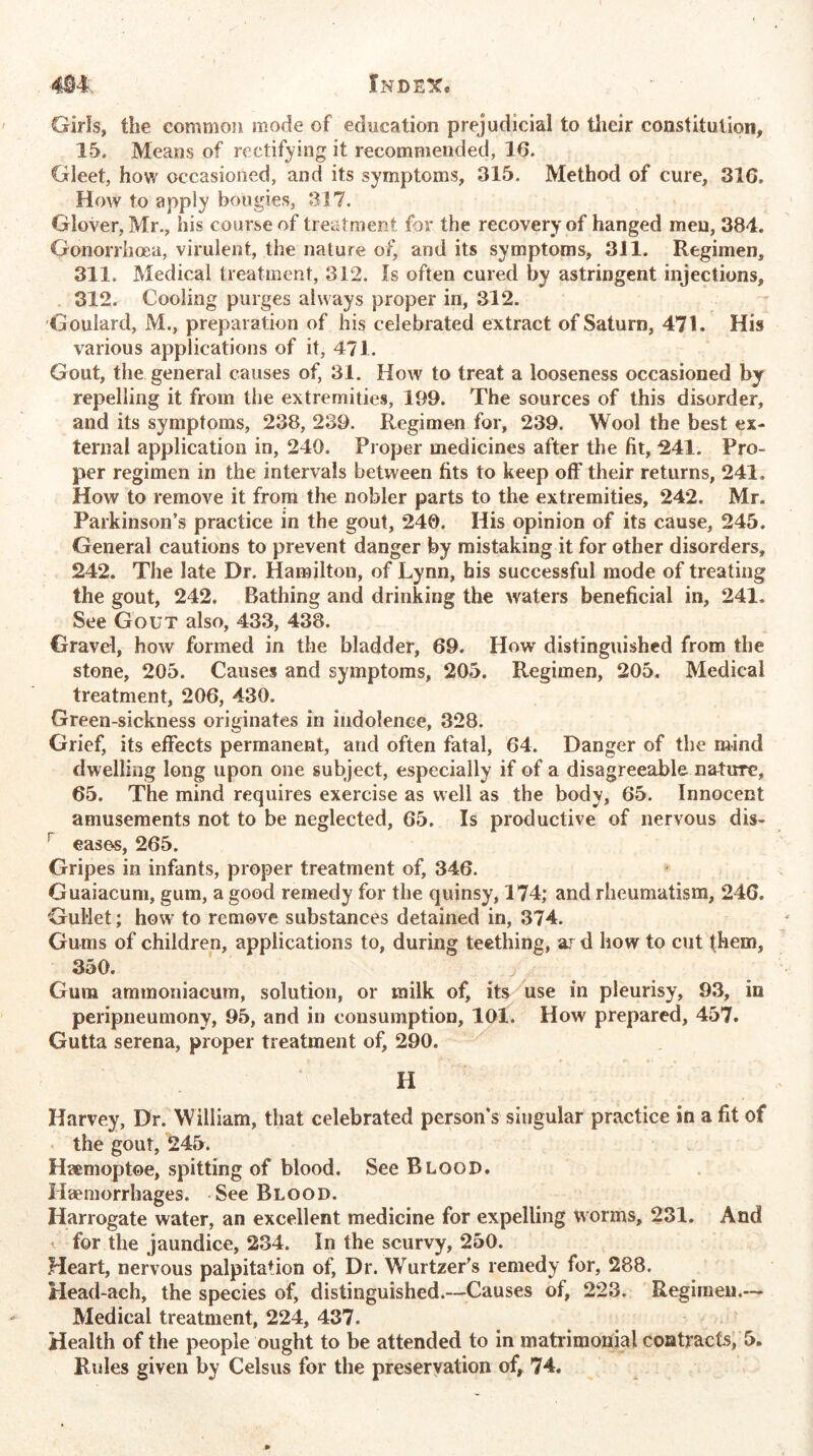 Girls, the common mode of education prejudicial to their constitution, 15. Means of rectifying it recommended, 16. Gleet, how occasioned, and its symptoms, 315. Method of cure, 316. How to apply bougies, 317. Glover, Mr., his course of treatment for the recovery of hanged men, 384. Gonorrhoea, virulent, the nature of, and its symptoms, 311. Regimen, 311. Medical treatment, 312. Is often cured by astringent injections, 312. Cooling purges always proper in, 312. Goulard, M., preparation of his celebrated extract of Saturn, 471. His various applications of it, 471. Gout, the general causes of, 31. How to treat a looseness occasioned by repelling it from the extremities, 199. The sources of this disorder, and its symptoms, 238, 239. Regimen for, 239. Wool the best ex- ternal application in, 240. Proper medicines after the fit, 241. Pro- per regimen in the intervals between fits to keep off their returns, 241. How to remove it from the nobler parts to the extremities, 242. Mr. Parkinson’s practice in the gout, 240. His opinion of its cause, 245. General cautions to prevent danger by mistaking it for other disorders, 242. The late Dr. Hamilton, of Lynn, his successful mode of treating the gout, 242. Bathing and drinking the waters beneficial in, 241. See Gout also, 433, 438. Gravel, how formed in the bladder, 69. How distinguished from the stone, 205. Causes and symptoms, 205. Regimen, 205. Medical treatment, 206, 430. Green-sickness originates in indolence, 328. Grief, its effects permanent, and often fatal, 64. Danger of the mind dwelling long upon one subject, especially if of a disagreeable nature, 65. The mind requires exercise as well as the body, 65. Innocent amusements not to be neglected, 65. Is productive of nervous dis- r eases, 265. Gripes in infants, proper treatment of, 346. Guaiacum, gum, a good remedy for the quinsy, 174; and rheumatism, 246. Gullet; how to remove substances detained in, 374. Gums of children, applications to, during teething, ar d how to cut them, 350. Gum ammoniacum, solution, or milk of, its use in pleurisy, 93, in peripneumony, 95, and in consumption, 101. How prepared, 457. Gutta serena, proper treatment of, 290. H Harvey, Dr. William, that celebrated person’s singular practice in a fit of the gout, 245. Haemoptoe, spitting of blood. See Blood. Haemorrhages. See Blood. Harrogate water, an excellent medicine for expelling worms, 231. And for the jaundice, 234. In the scurvy, 250. Heart, nervous palpitation of, Dr. Wurtzer’s remedy for, 288. Head-ach, the species of, distinguished.—Causes of, 223. Regimen.— Medical treatment, 224, 437. Health of the people ought to be attended to in matrimonial contracts, 5. Rules given by Celsus for the preservation of, 74.