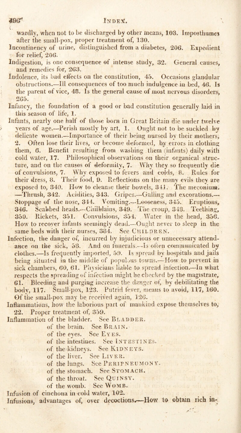 $9lf' Injde^. wardly, when not to be discharged by other means, 108. Imposthumes after the small-pox, proper treatment of, 130. Incontinency of urine, distinguished from a diabetes, 206. Expedient for relief, 206. Indigestion, is one consequence of intense study, 32. General causes, and remedies for, 263. Indolence, its bad effects on the constitution, 45. Occasions glandular obstructions.—111 consequences of too much indulgence in bed, 46. Is the parent of vice, 48. Is the general cause of most nervous disorders, 265. Infancy, the foundation of a good or bad constitution generally laid in this season of life, 1. Infants, nearly one half of those born in Great Britain die under twelve years of age.—Perish mostly by art, 1. Ought not to be suckled by delicate women.—Importance of their being nursed by their mothers, 2. Often lose their lives, or become deformed, by errors in clothing them, 6. Benefit resulting from washing them (infants) daily with cold water, 17. Philosophical observations on their organical struc- ture, and on the causes of deformity, 7. Why they so frequently die of convulsions, 7. Why exposed to fevers and colds, 8. Rules for their dress, 8. Their food, 9. Reflections on tlie many evils they are exposed to, 340. How to cleanse their bowels, 311. The meconium, -—Thrush, 342. Acidities, 343. Gripes.—Galling and excorations.— Stoppage of the nose, 344. Vomiting.—Looseness, 345. Eruptions, 346. Scabbed heads.—Chilblains, 349. The croup, 348. Teething, 350. Rickets, 351. Convulsions, 351. Water in the head, 356. How to recover infants seemingly dead.—Ought never to sleep in the same beds with their nurses, 384. See Children. Infection, the danger of, incurred by injudicious or unnecessary attend- ance on the sick, 58. And on funerals.—Is often communicated by clothes.—Is frequently imported, 59. Is spread by hospitals and jails being situated in the middle of populous towns.—How to prevent in sick chambers, 60, 61. Physicians liable to spread infection.—In what respects the spreading of infection might be checked by the magistrate, 61. Bleeding and purging increase the danger of, by debilitating the body, 117. Small-pox, 123. Putrid fever, means to avoid, 117,160, Of the small-pox may be received again, 126. Inflammations, how the laborious part of mankind expose themselves to, 22. Proper treatment of, 359. Inflammation of the bladder. See Bladder. of the brain. See Brain. of the eyes. See Eyes. of the intestines. See Intestines. of the kidneys. See Kidneys. of the liver. See Liver. of the lungs. See Peripneumonv. of the stomach. See Stomach. of the throat. See Quinsy. of the womb. See Womb. Infusion of cinchona in cold water, 102. Infusions, advantages of, over decoctions*-—How to obtain rich