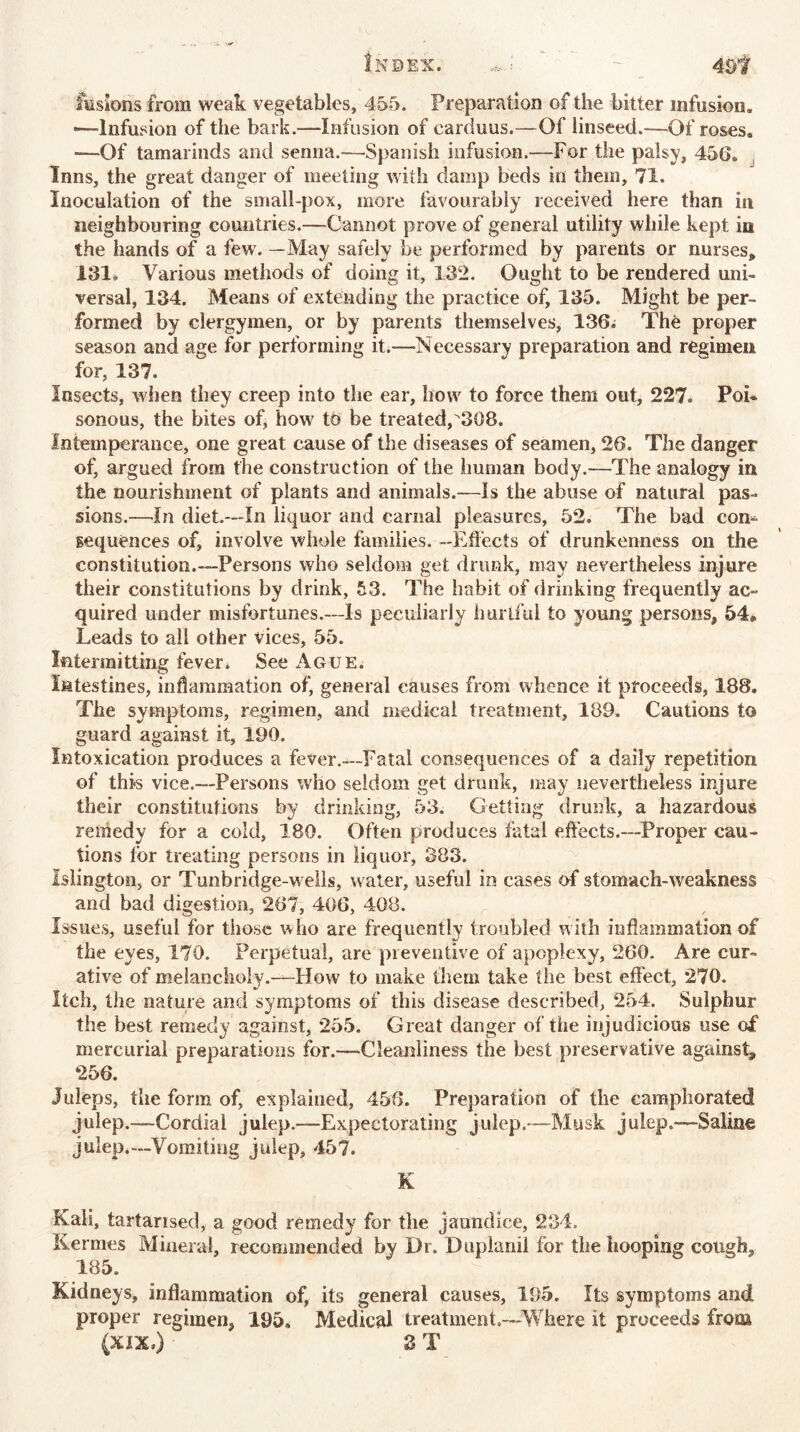 Index. ,,J 49f fusions from weak vegetables, 455. Preparation of the bitter infusion. —Infusion of the bark.—Infusion of carduus.—Of linseed.—Of roses. —Of tamarinds and senna.—Spanish infusion.—For the palsy, 456. Inns, the great danger of meeting with damp beds in them, 71. Inoculation of the small-pox, more favourably received here than in neighbouring countries.—Cannot prove of general utility while kept in the hands of a few. —May safely be performed by parents or nurses, 131. Various methods of doing it, 132. Ought to be rendered uni- versal, 134. Means of extending the practice of, 135. Might be per- formed by clergymen, or by parents themselves, 136. The proper season and age for performing it.-—Necessary preparation and regimen for, 137. Insects, when they creep into the ear, how to force them out, 227. Poi- sonous, the bites of, how to be treated,308. Intemperance, one great cause of the diseases of seamen, 26. The danger of, argued from the construction of the human body.—The analogy in the nourishment of plants and animals.—Is the abuse of natural pas- sions.—In diet.—In liquor and carnal pleasures, 52. The bad com sequences of, involve whole families. —Effects of drunkenness on the constitution.—Persons who seldom get drunk, may nevertheless injure their constitutions by drink, 53. The habit of drinking frequently ac- quired under misfortunes.—Is peculiarly hurtful to young persons, 54* Leads to all other vices, 55. Intermitting fever. See Ague. Intestines, inflammation of, general causes from whence it proceeds, 188. The symptoms, regimen, and medical treatment, 189. Cautions to guard against it, 190. Intoxication produces a fever.—Fatal consequences of a daily repetition of this vice.—Persons who seldom get drunk, may nevertheless injure their constitutions by drinking, 53. Getting drunk, a hazardous remedy for a cold, 180. Often produces fatal effects.—Proper cau- tions lor treating persons in liquor, 383. Islington, or Tunbridge-wells, water, useful in cases of stomach-weakness and bad digestion, 267, 406, 408. Issues, useful for those who are frequently troubled with inflammation of the eyes, 170. Perpetual, are preventive of apoplexy, 260. Are cur- ative of melancholy.—-How to make them take the best effect, 270. Itch, the nature and symptoms of this disease described, 254. Sulphur the best remedy against, 255. Great danger of the injudicious use of mercurial preparations for.—Cleanliness the best preservative against, 256. Juleps, the form of, explained, 458. Preparation of the camphorated julep.—Cordial julep.—Expectorating julep.—Musk julep.—Saline julep.—Vomiting julep, 457. K Kali, tartarised, a good remedy for the jaundice, 234. Kermes Mineral, recommended by Dr. Dupland for the hooping cough, 185. Kidneys, inflammation of, its general causes, 195. Its symptoms and proper regimen, 195, Medical treatment.—Where it proceeds from (XIX,) 3 T