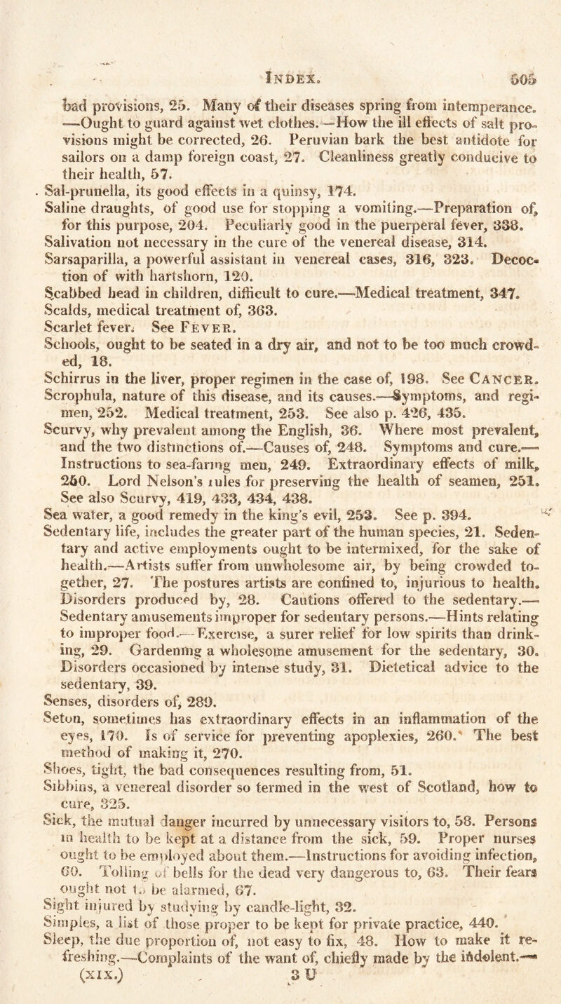 bad provisions, 25. Many o# their diseases spring from intemperance* -—Ought to guard against wet clothes. —How the ill eftects of salt pro- visions might be corrected, 26. Peruvian bark the best antidote for sailors on a damp foreign coast, 27. Cleanliness greatly conducive to their health, 57. . Sal-prunella, its good effects in a quinsy, 174. Saline draughts, of good use for stopping a vomiting.—Preparation of* for this purpose, 204. Peculiarly good in the puerperal fever, 338. Salivation not necessary in the cure of the venereal disease, 314. Sarsaparilla, a powerful assistant in venereal cases, 316, 323. Decoc® tion of with hartshorn, 120. ^cabbed head in children, difficult to cure.—-Medical treatment, 347. Scalds, medical treatment of, 363. Scarlet fever^ See Fever. Schools, ought to be seated in a dry air* and not to be too much crowd- ed, 18. Schirrus in the liver, proper regimen in the case of, 198. See Cancer. Scrophula, nature of this disease, and its causes.—-Symptoms, and regi- men, 252. Medical treatment, 253. See also p. 426, 435. Scurvy, why prevalent among the English, 36. Where most prevalent* and the two distinctions of.—Causes of, 248. Symptoms and cure.— Instructions to sea-farmg men, 249. Extraordinary effects of milk* 250. Lord Nelson’s mles for preserving the health of seamen, 251. See also Scurvy, 419, 433, 434, 438. Sea water, a good remedy in the king’s evil, 253, See p. 394. Sedentary life, includes the greater part of the human species, 21. Sedem tary and active employments ought to be intermixed, for the sake of health.—Artists suffer from unwholesome air, by being crowded to- gether, 27. The postures artists are confined to, injurious to health. Disorders produced by, 28. Cautions offered to the sedentary.— Sedentary amusements improper for sedentary persons.—Hints relating to improper food..— Exercise, a surer relief for low spirits than drink- ing, 29. Gardening a wholesome amusement for the sedentary, 30. Disorders occasioned by intense study, 31. Dietetical advice to the sedentary, 39. Senses, disorders of, 289. Seton, sometimes has extraordinary effects in an inflammation of the eyes, 170. Is of service for preventing apoplexies, 260.' The best method of making it, 270. Shoes, tight, the bad consequences resulting from, 51. Sibbios, a venereal disorder so termed in the west of Scotland, how to cure, 325. Sick, the mutual danger incurred by unnecessary visitors to, 58. Persons m health to be kept at a distance from the sick, 59. Proper nurses ought to be employed about them.-—Instructions for avoiding infection* 60. Tolling of bells for the dead very dangerous to, 63. Their fears ought not t.j be alarmed, 67. Sight injured by studying by candle-light, 32. Simples, a list of those proper to be kept for private practice, 440. Sleep, the due proportion of, not easy to fix, 48. How to make it re~ freshing.—Complaints of the want of, chiefly made by the indolent.— (xix.) „ 3 U