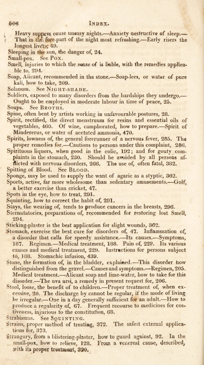 ^ Heavy suppers cause uneasy nights.—Anxiety Destructive of sleep.-— f That in th& fee-part of the night most refreshing.—Early riser* the longest livers; 49. Sleeping in the sun, the danger of, 24* Small-pox. See Pox. Smell, injuries to which the sense of is liable, with the remedies applica- ble to, 294. Soap, Alicant, recommended in the stone.—Soap-lees, or water of pure kali, how to take, 209. Solanum. See Night-shade. Soldiers, exposed to many disorders from the hardships they undergo.— Ought to be employed in moderate labour in time of peace, 25. Soups. See Broths. Spine, often bent by artists working in unfavourable postures, 28. Spirit, rectified, the direct menstruum for resins and essential oils of vegetables, 460. Of wine, camphorated, how to prepare.™Spirit of Mindererus, or water of acetated ammonia, 470. Spirits, lowness of, the general forerunner of a nervous fever, 285, Tht proper remedies for.-—-Cautions to persons under this complaint, 286. Spirituous liquors, when good in the colic, 192; and for gouty com- plaints in the stomach, 230. Should be avoided by all persons af- flicted with nervous disorders, 266. The use of, often fatal, 382. Spitting of Blood. See Blood. Sponge, may be used to supply the want of agaric as a styptic, 302. Sports, active, far more wholesome than sedentary amusements.—Golf, a better exercise than cricket, 47. Spots in the eye, how to treat, 291. Squinting, how to correct the habit of, 291. Stays, the wearing of, tends to produce cancers in the breasts, 296. Sternutatories, preparations of, recommended for restoring lost Smell, 294. Sticking-plaster is the best application for slight wounds, 362. Stomach, exercise the best cure for disorders o£ 47. Inflammation of, a disorder that calls for speedy assistance.—Its causes.—Symptoms, 187. Regimen.—Medical treatment, 188. Pain of, 228. Its various causes and medical treatment, 229. Instructions for persons subject to, 188. Stomachic infusion, 439. Stone, the formation of, in the bladder, explained.—This disorder how distinguished from the gravel.™Causes and symptoms.—Regimen, 205. Medical treatment.-—Alicant soap and lime-water, how to take for this disorder.—The uva ursi, a remedy in present request for, 206. Stool, loose, the benefit of to children.—Proper treatment of, when ex- cessive, 20. The discharge by cannot be regular, if the mode of living be irregular.— One in a day generally sufficient for an adult.—How to produce a regularity of, 67. Frequent recourse to medicines for cos- tiveness, injurious to the constitution, 68. Strabismus. See Squinting. Strains, proper method of treating, 372. The safest external applica- tions for, 373. Strangury, from a blistering-plaster, how to guard against, 92. In the small-pox, how to relieve, 128. From a venereal cause, described, .with its proper 320,