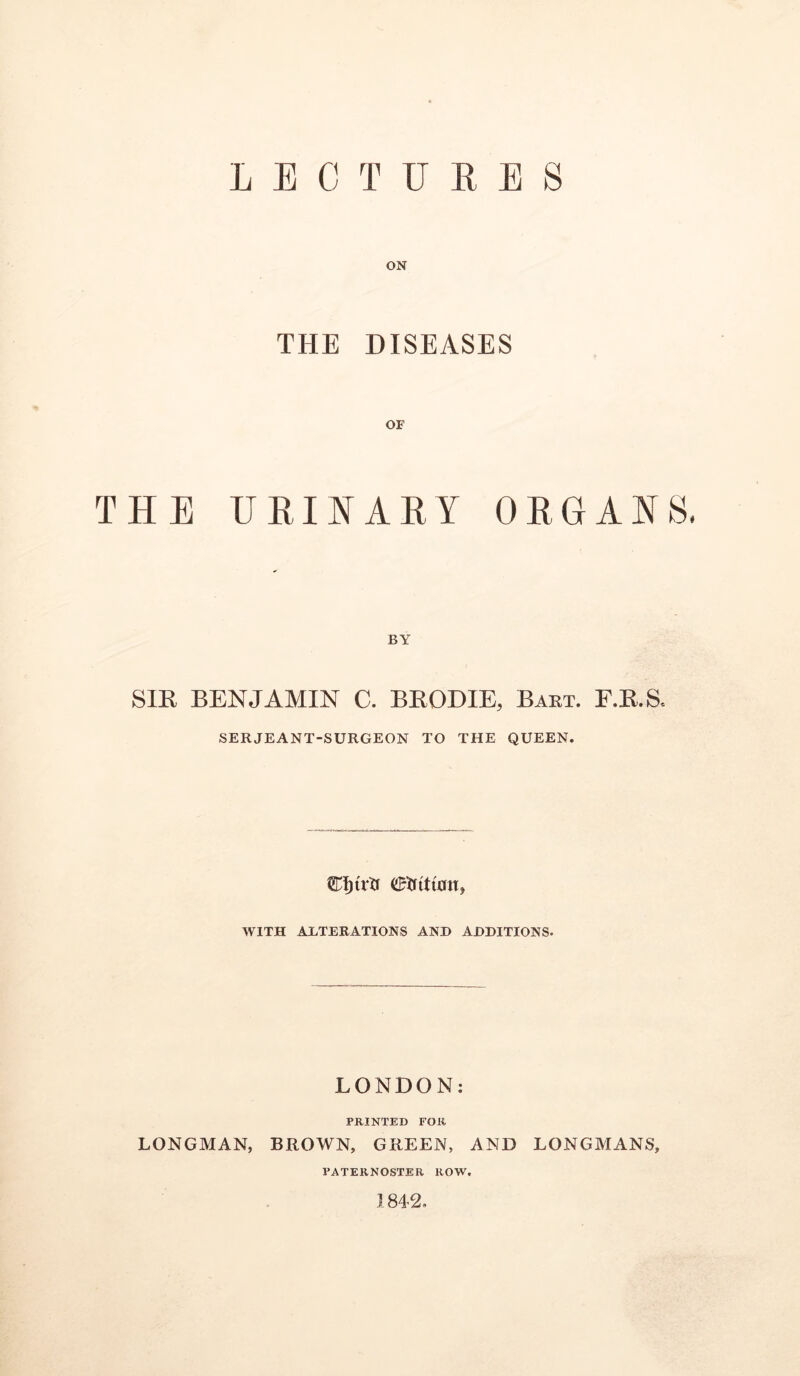 LECTURES ON THE DISEASES OF THE URII^ARY ORGANS. BY SIR BENJAMIN C. BRODIE, Baet. E.R.S, SERJEANT-SURGEON TO THE QUEEN. WITH ALTERATIONS AND ADDITIONS. LONDON: PRINTED FOR LONGMAN, BROWN, GREEN, AND LONGAIANS, PATERNOSTER ROW. ,1842.