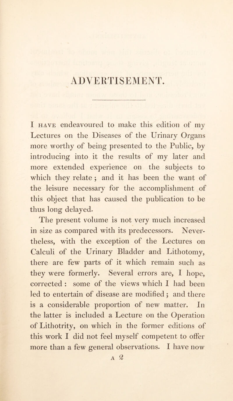 ADVERTISEMENT. I HAVE endeavoured to make this edition of my Lectures on the Diseases of the Urinary Organs more worthy of being presented to the Public, by introducing into it the results of my later and more extended experience on the subjects to which they relate ; and it has been the want of the leisure necessary for the accomplishment of this object that has caused the publication to be thus long delayed. The present volume is not very much increased in size as compared with its predecessors. Never- theless, with the exception of the Lectures on Calculi of the Urinary Bladder and Lithotomy, there are few parts of it which remain such as they were formerly. Several errors are, I hope, corrected : some of the views which I had been led to entertain of disease are modified ; and there is a considerable proportion of new matter. In the latter is included a Lecture on the Operation of Lithotrity, on which in the former editions of this work I did not feel myself competent to offer more than a few general observations. I have now A 2