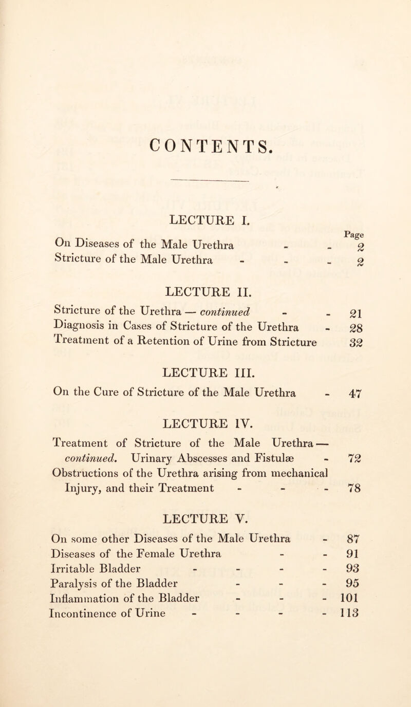 CONTENTS. LECTURE I. . Page On Diseases of the Male Urethra Stricture of the Male Urethra LECTURE II. Stricture of the Urethra — continued - - 21 Diagnosis in Cases of Stricture of the Urethra - 28 Treatment of a Retention of Urine from Stricture 82 LECTURE III. On the Cure of Stricture of the Male Urethra - 47 LECTURE IV. Treatment of Stricture of the Male Urethra — continued. Urinary Abscesses and Fistulae - 72 Obstructions of the Urethra arising from mechanical Injury, and their Treatment - - - 78 LECTURE V. On some other Diseases of the Male Urethra - 87 Diseases of the Female Urethra - - 91 Irritable Bladder - - - -93 Paralysis of the Bladder - - - 95 Inflammation of the Bladder - - - 101 Incontinence of Urine - - - - 113