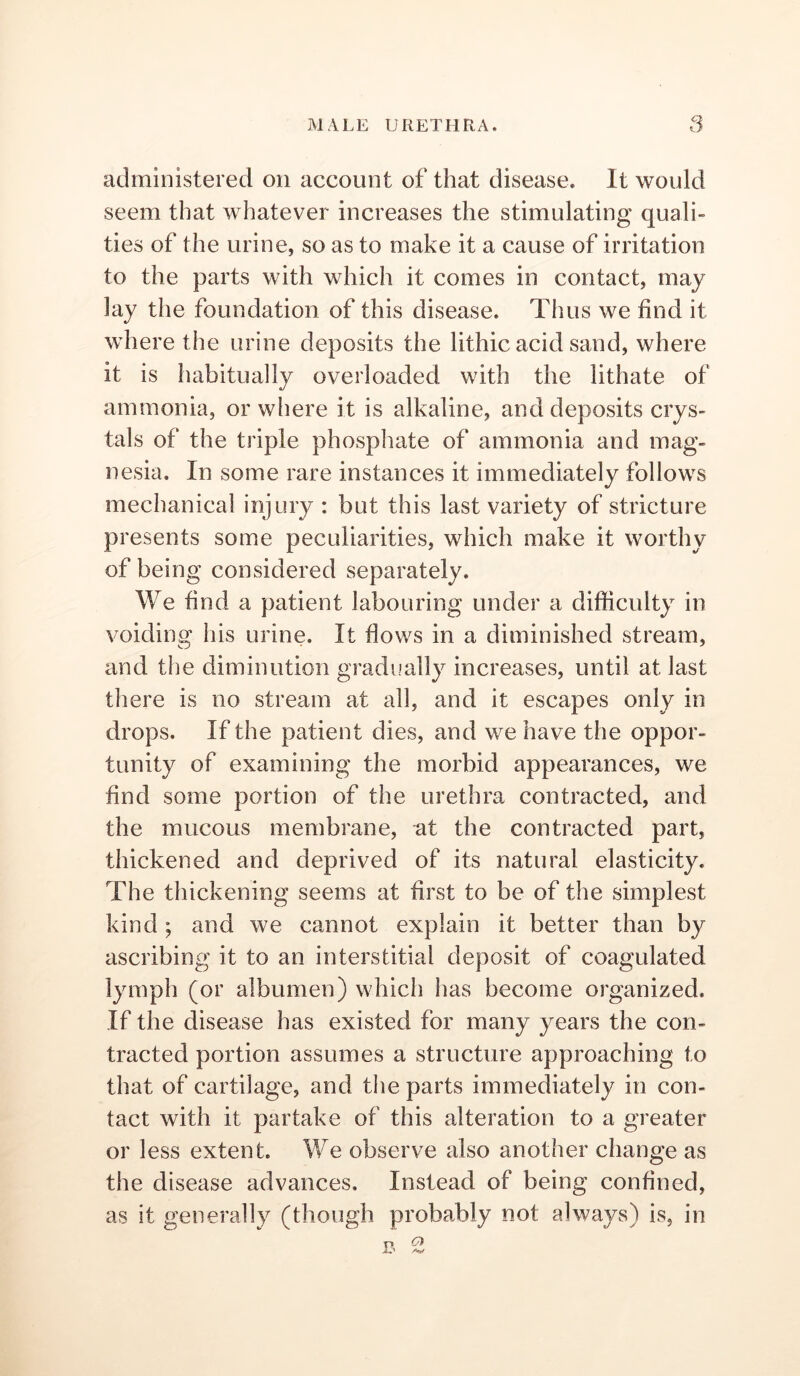 administered on account of that disease. It would seem that whatever increases the stimulating quali- ties of the urine, so as to make it a cause of irritation to the parts with which it comes in contact, may lay the foundation of this disease. Thus we find it where the urine deposits the lithic acid sand, where it is habitually overloaded with the lithate of ammonia, or where it is alkaline, and deposits crys- tals of the triple phospliate of ammonia and mag- nesia. In some rare instances it immediately follows mechanical injury : but this last variety of stricture presents some peculiarities, which make it worthy of being considered separately. We find a patient labouring under a difficulty in voiding his urine. It flows in a diminished stream, and the diminution gradually increases, until at last there is no stream at all, and it escapes only in drops. If the patient dies, and we have the oppor- tunity of examining the morbid appearances, we find some portion of the urethra contracted, and the mucous membrane, at the contracted part, thickened and deprived of its natural elasticity. The thickening seems at first to be of the simplest kind ; and we cannot explain it better than by ascribing it to an interstitial deposit of coagulated lymph (or albumen) which has become organized. If the disease has existed for many years the con- tracted portion assumes a structure approaching to that of cartilage, and the parts immediately in con- tact with it partake of this alteration to a greater or less extent. We observe also another change as the disease advances. Instead of being confined, as it generally (though probably not always) is, in