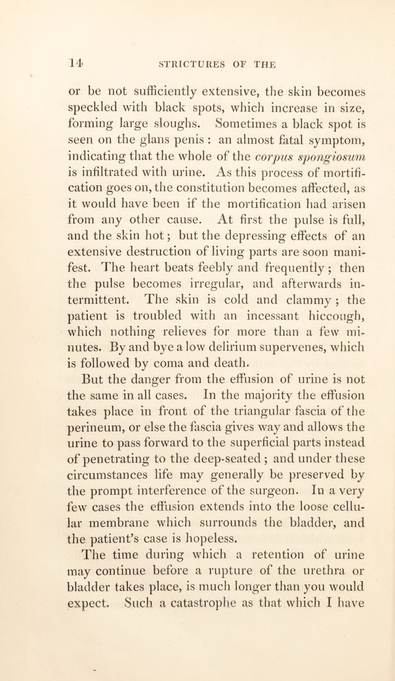 or be not sufficiently extensive, the skin becomes speckled with black spots, which increase in size, forming large sloughs. Sometimes a black spot is seen on the gians penis ; an almost fatal symptom, indicating that the whole of the corpus spongiosum is infiltrated with urine. As this process of mortifi- cation goes on, the constitution becomes affected, as it would have been if the mortification had arisen from any other cause. At first the pulse is full, and the skin hot; but the depressing effects of an extensive destruction of living parts are soon mani- fest. The heart beats feebly and frequently; then the pulse becomes irregular, and afterwards in- termittent. The skin is cold and clammy ; the patient is troubled with an incessant hiccough, which nothing relieves for more than a few mi- nutes. By and bye a low delirium supervenes, which is followed by coma and death. But the danger from the effusion of urine is not the same in all cases. In the majority the effusion takes place in front of the triangular fascia of the perineum, or else the fascia gives way and allows the urine to pass forward to the superficial parts instead of penetrating to the deep-seated ; and under these circumstances life may generally be preserved by the prompt interference of the surgeon. In a very few cases the effusion extends into the loose cellu- lar membrane which surrounds the bladder, and the patient’s case is hopeless. The time during which a retention of urine may continue before a rupture of the urethra or bladder takes place, is much longer than ^mu would expect. Such a catastrophe as that which I have