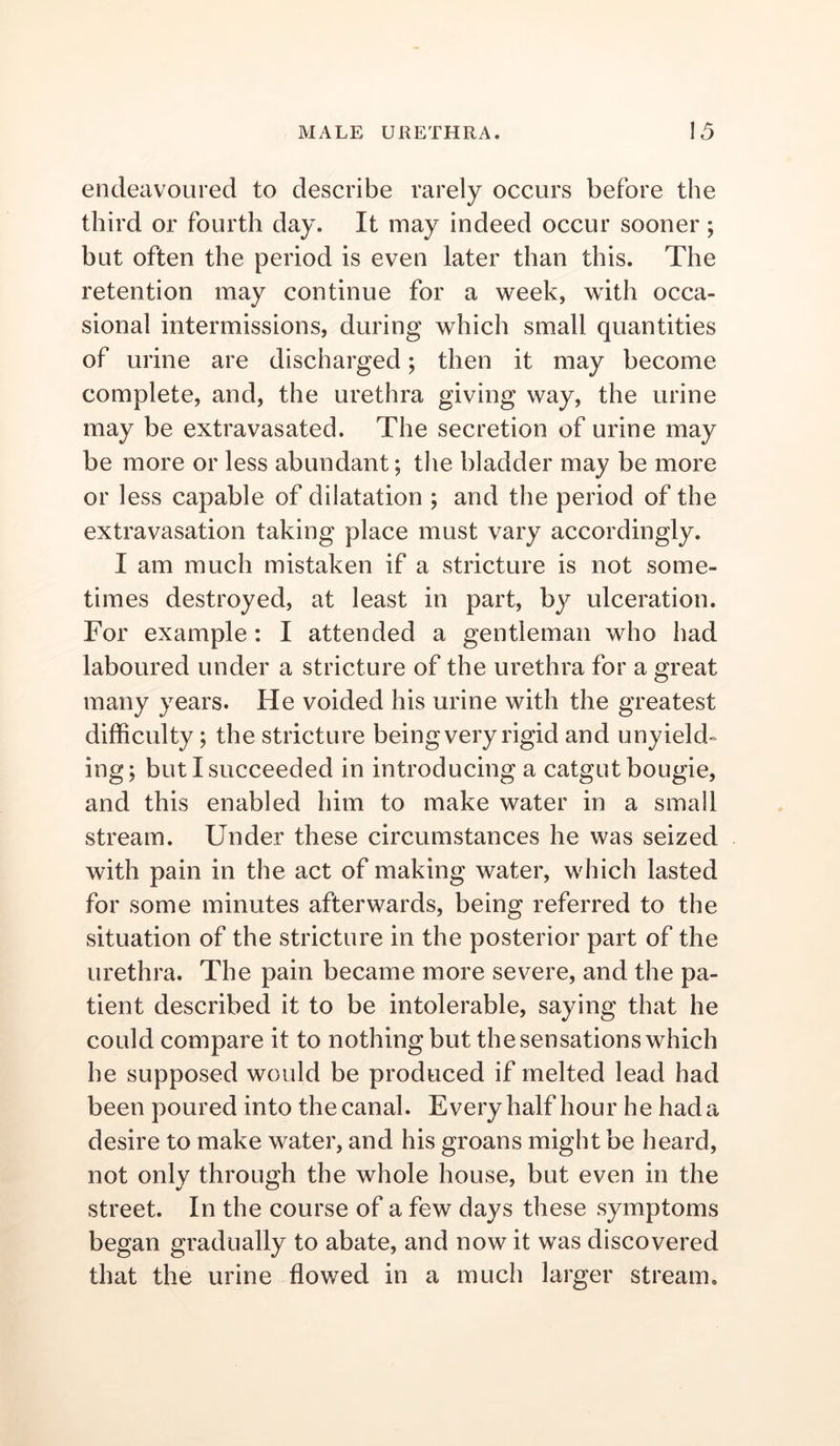 endeavoured to describe rarely occurs before the third or fourth day. It may indeed occur sooner; but often the period is even later than this. The retention may continue for a week, with occa- sional intermissions, during which small quantities of urine are discharged; then it may become complete, and, the urethra giving way, the urine may be extravasated. The secretion of urine may be more or less abundant; the bladder may be more or less capable of dilatation ; and the period of the extravasation taking place must vary accordingly. I am much mistaken if a stricture is not some- times destroyed, at least in part, by ulceration. For example: I attended a gentleman who had laboured under a stricture of the urethra for a great many years. He voided his urine with the greatest difficulty ; the stricture being very rigid and unyield- ing; but I succeeded in introducing a catgut bougie, and this enabled him to make water in a small stream. Under these circumstances he was seized with pain in the act of making water, which lasted for some minutes afterwards, being referred to the situation of the stricture in the posterior part of the urethra. The pain became more severe, and the pa- tient described it to be intolerable, saying that he could compare it to nothing but the sensations which he supposed would be produced if melted lead had been poured into the canal. Every half hour he had a desire to make water, and his groans might be heard, not only through the whole house, but even in the street. In the course of a few days these symptoms began gradually to abate, and now it was discovered that the urine flowed in a much larger stream.