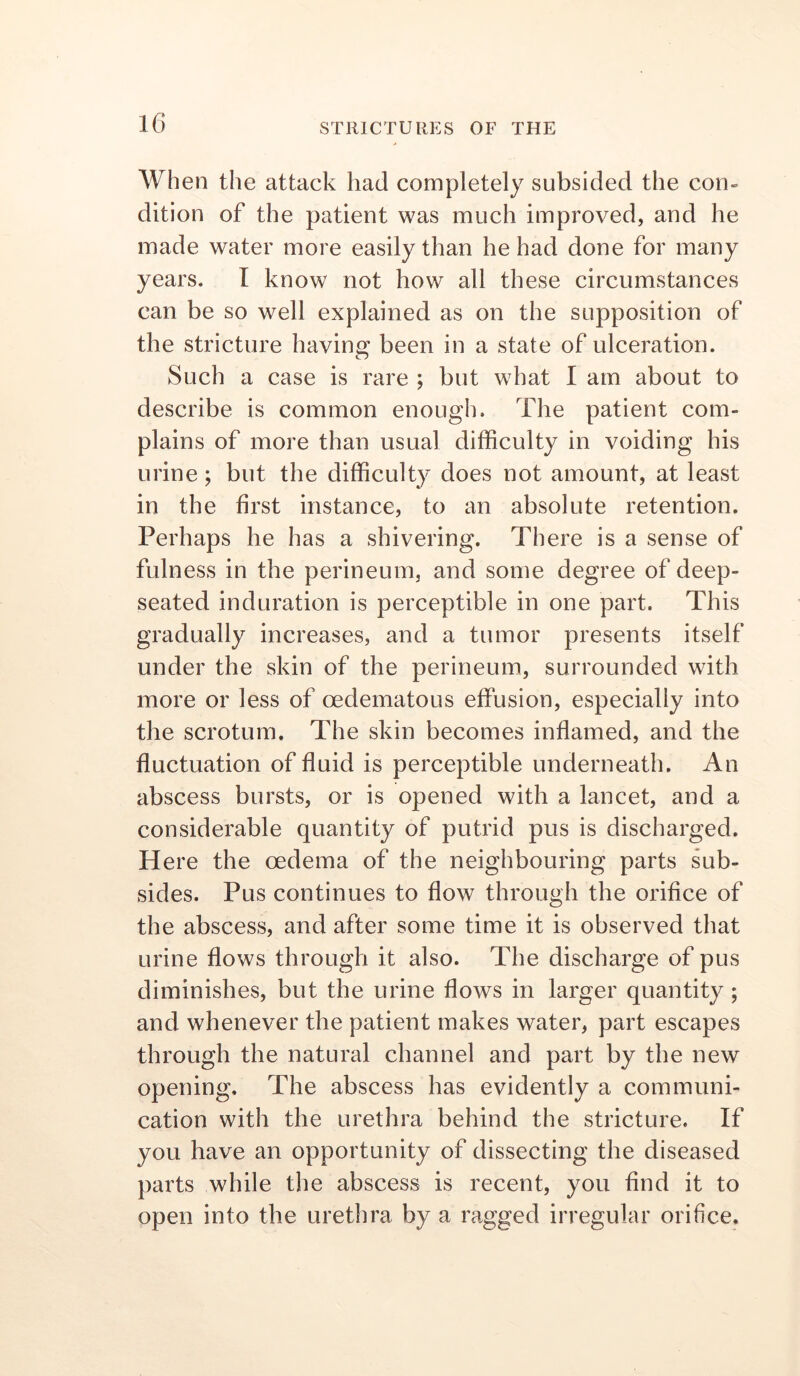 When the attack had completely subsided the con- dition of the patient was much improved, and he made water more easily than he had done for many years. I know not how all these circumstances can be so well explained as on the supposition of the stricture having been in a state of ulceration. Such a case is rare ; but what I am about to describe is common enough. The patient com- plains of more than usual difficulty in voiding his urine; but the difficulty does not amount, at least in the first instance, to an absolute retention. Perhaps he has a shivering. There is a sense of fulness in the perineum, and some degree of deep- seated induration is perceptible in one part. This gradually increases, and a tumor presents itself under the skin of the perineum, surrounded with more or less of oedematous effusion, especially into the scrotum. The skin becomes inflamed, and the fluctuation of fluid is perceptible underneath. An abscess bursts, or is opened with a lancet, and a considerable quantity of putrid pus is discharged. Here the oedema of the neighbouring parts sub- sides. Pus continues to flow through the orifice of the abscess, and after some time it is observed that urine flows through it also. The discharge of pus diminishes, but the urine flows in larger quantity; and whenever the patient makes water, part escapes through the natural channel and part by the new opening. The abscess has evidently a communi- cation with the urethra behind the stricture. If you have an opportunity of dissecting the diseased parts while the abscess is recent, you And it to open into the urethra by a ragged irregular orifice.