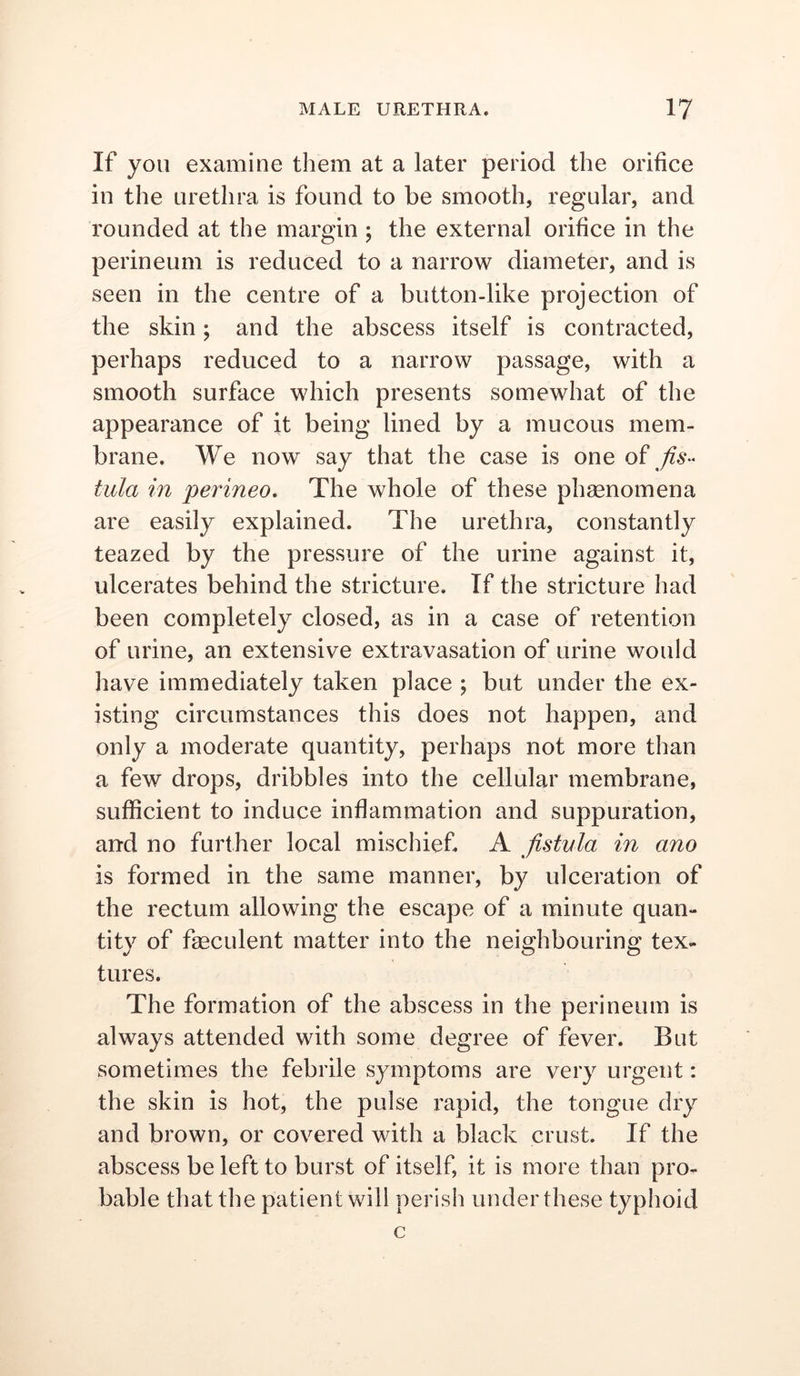 If you examine them at a later period the orifice in the urethra is found to be smooth, regular, and rounded at the margin ; the external orifice in the perineum is reduced to a narrow diameter, and is seen in the centre of a button-like projection of the skin; and the abscess itself is contracted, perhaps reduced to a narrow passage, with a smooth surface which presents somewhat of the appearance of it being lined by a mucous mem- brane. We now say that the case is one of tula in perineo. The whole of these phsenomena are easily explained. The urethra, constantly teazed by the pressure of the urine against it, ulcerates behind the stricture. If the stricture had been completely closed, as in a case of retention of urine, an extensive extravasation of urine would have immediately taken place ; but under the ex- isting circumstances this does not happen, and only a moderate quantity, perhaps not more than a few drops, dribbles into the cellular membrane, sufficient to induce inflammation and suppuration, and no further local mischief A fistula in ano is formed in the same manner, by ulceration of the rectum allowing the escape of a minute quan- tity of fgeculent matter into the neighbouring tex- tures. The formation of the abscess in the perineum is always attended with some degree of fever. But sometimes the febrile symptoms are very urgent: the skin is hot, the pulse rapid, the tongue dry and brown, or covered with a black crust. If the abscess be left to burst of itself, it is more than pro- bable that the patient will perish under these typhoid c