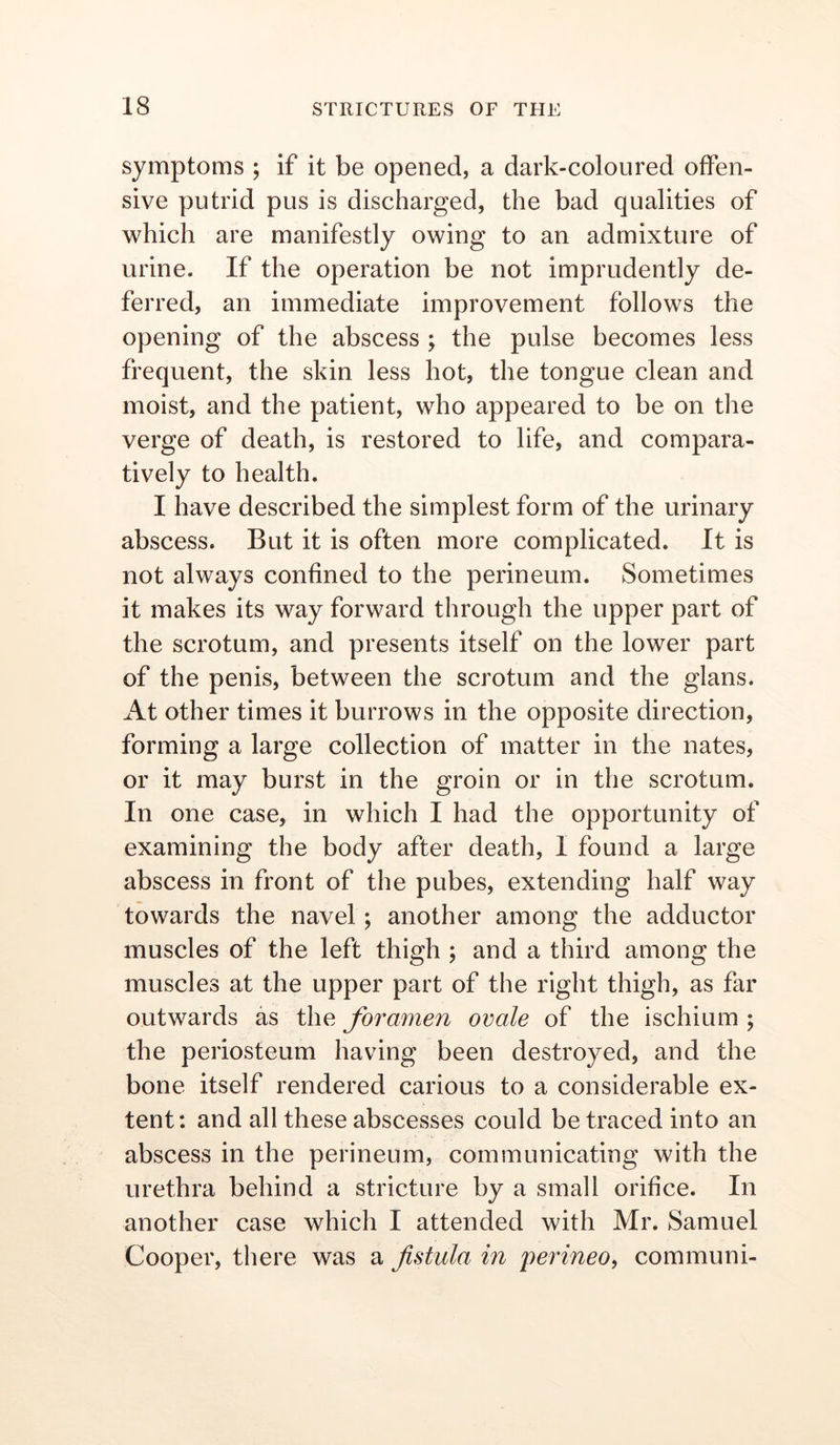 symptoms ; if it be opened, a dark-coloured offen- sive putrid pus is discharged, the bad qualities of which are manifestly owing to an admixture of urine. If the operation be not imprudently de- ferred, an immediate improvement follows the opening of the abscess ; the pulse becomes less frequent, the skin less hot, the tongue clean and moist, and the patient, who appeared to be on the verge of death, is restored to life, and compara- tively to health. I have described the simplest form of the urinary abscess. But it is often more complicated. It is not always confined to the perineum. Sometimes it makes its way forward through the upper part of the scrotum, and presents itself on the lower part of the penis, between the scrotum and the glans. At other times it burrows in the opposite direction, forming a large collection of matter in the nates, or it may burst in the groin or in the scrotum. In one case, in which I had the opportunity of examining the body after death, I found a large abscess in front of the pubes, extending half way towards the navel; another among the adductor muscles of the left thigh ; and a third among the muscles at the upper part of the right thigh, as far outwards as the foramen ovale of the ischium ; the periosteum having been destroyed, and the bone itself rendered carious to a considerable ex- tent: and all these abscesses could be traced into an abscess in the perineum, communicating with the urethra behind a stricture by a small orifice. In another case which I attended with Mr. Samuel Cooper, there was a fistula in perineo, communi-