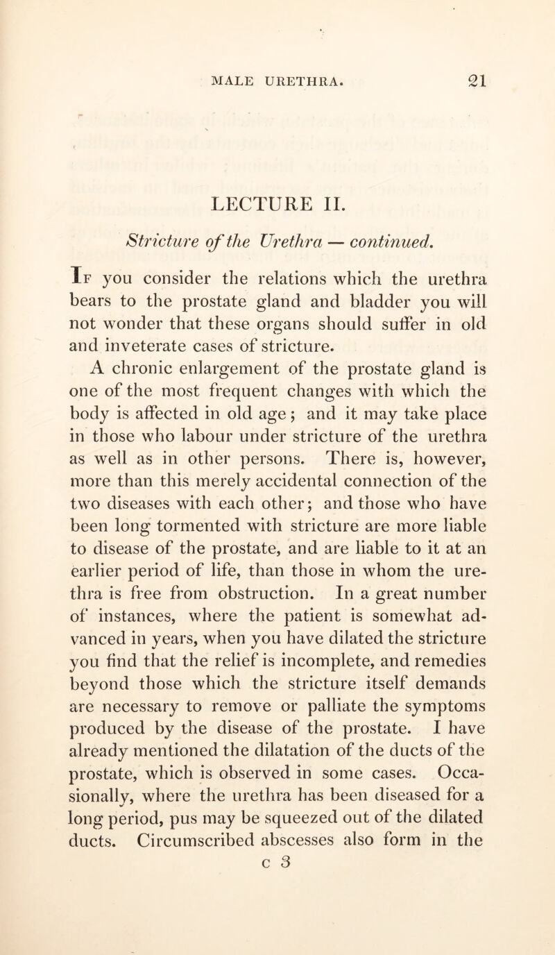 LECTURE II. Stricture of the Urethra — continued. If you consider the relations which the urethra bears to the prostate gland and bladder you will not wonder that these organs should sulFer in old and inveterate cases of stricture. A chronic enlargement of the prostate gland is one of the most frequent changes with which the body is affected in old age; and it may take place in those who labour under stricture of the urethra as well as in other persons. There is, however, more than this merely accidental connection of the two diseases with each other; and those who have been long tormented with stricture are more liable to disease of the prostate, and are liable to it at an earlier period of life, than those in whom the ure- thra is free from obstruction. In a great number of instances, where the patient is somewhat ad- vanced in years, when you have dilated the stricture you find that the relief is incomplete, and remedies beyond those which the stricture itself demands are necessary to remove or palliate the symptoms produced by the disease of the prostate. I have already mentioned the dilatation of the ducts of the prostate, which is observed in some cases. Occa- sionallv, where the urethra has been diseased for a long period, pus may be squeezed out of the dilated ducts. Circumscribed abscesses also form in the