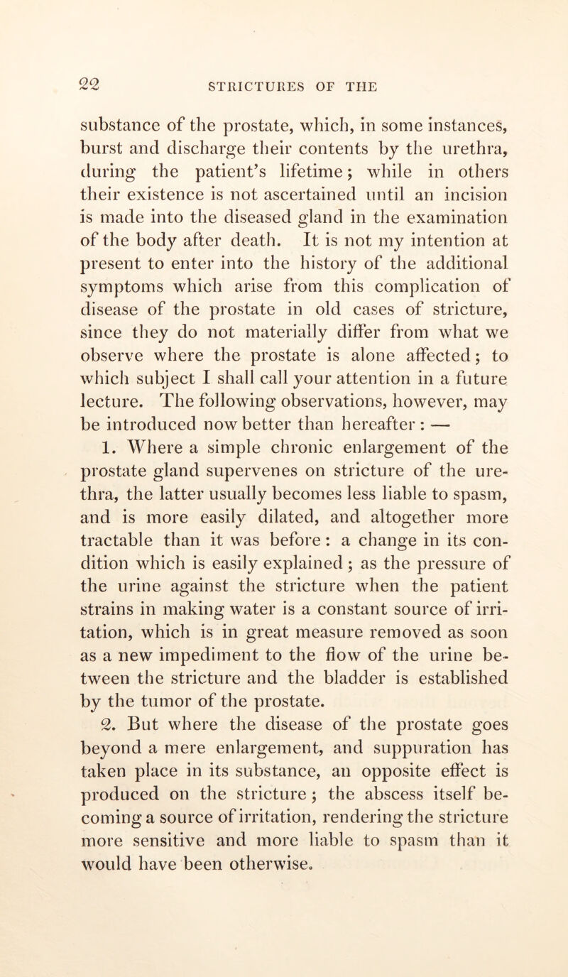 substance of the prostate, which, in some instances, burst and discharge their contents by the urethra, during the patient’s lifetime; while in others their existence is not ascertained until an incision is made into the diseased gland in the examination of the body after death. It is not my intention at present to enter into the history of the additional symptoms which arise from this complication of disease of the prostate in old cases of stricture, since they do not materially differ from what we observe where the prostate is alone affected; to which subject I shall call your attention in a future lecture. The following observations, however, may be introduced now better than hereafter: — 1. Where a simple chronic enlargement of the prostate gland supervenes on stricture of the ure- thra, the latter usually becomes less liable to spasm, and is more easily dilated, and altogether more tractable than it was before: a change in its con- dition which is easily explained ; as the pressure of the urine against the stricture when the patient strains in making water is a constant source of irri- tation, which is in great measure removed as soon as a new impediment to the flow of the urine be- tween the stricture and the bladder is established by the tumor of the prostate. 2. But where the disease of the prostate goes beyond a mere enlargement, and suppuration has taken place in its substance, an opposite effect is produced on the stricture ; the abscess itself be- coming a source of irritation, rendering the stricture more sensitive and more liable to spasm than it would have been otherwise.