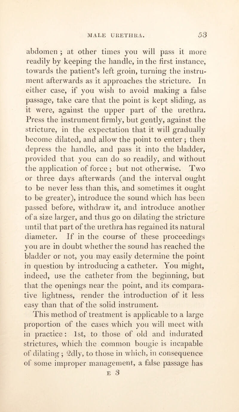 abdomen ; at other times you will pass it more readily by keeping the handle, in the first instance, towards the patient’s left groin, turning the instru- ment afterwards as it approaches the stricture. In either case, if you wish to avoid making a false passage, take care that the point is kept sliding, as it were, against the upper part of the urethra. Press the instrument firmly, but gently, against the stricture, in the expectation that it will gradually become dilated, and allow the point to enter; then depress the handle, and pass it into the bladder, provided that you can do so readily, and without the application of force; but not otherwise. Two or three days afterwards (and the interval ought to be never less than this, and sometimes it ought to be greater), introduce the sound which has been passed before, withdraw it, and introduce another of a size larger, and thus go on dilating the stricture until that part of the urethra has regained its natural diameter. If in the course of these proceedings you are in doubt whether the sound has reached the bladder or not, you may easily determine the point in question by introducing a catheter. You might, indeed, use the catheter from the beginning, but that the openings near the point, and its compara- tive lightness, render the introduction of it less easy than that of the solid instrument. This method of treatment is applicable to a large proportion of the cases which you will meet with in practice : 1st, to those of old and indurated strictures, which the common bougie is incapable of dilating ; 2dly, to those in which, in consequence of some improper management, a false passage has E 3