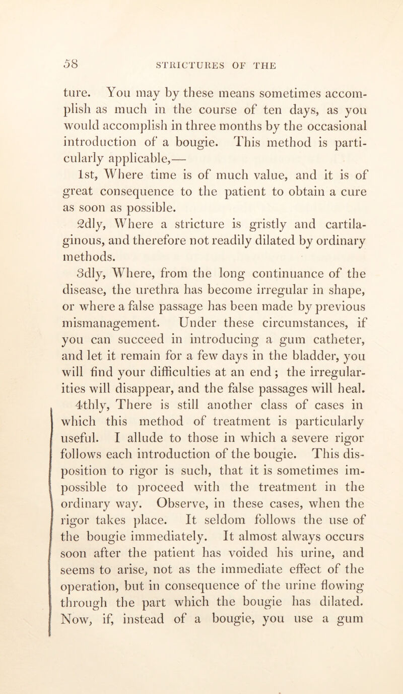 ture. You may by these means sometimes accom- plish as much in the course of ten days, as you would accomplish in three months by the occasional introduction of a bougie. This method is parti- cularly applicable,— 1st, Where time is of much value, and it is of great consequence to the patient to obtain a cure as soon as possible. 2dly, Where a stricture is gristly and cartila- ginous, and therefore not readily dilated by ordinary methods. odly. Where, from the long continuance of the disease, the urethra has become irregular in shape, or where a false passage has been made by previous mismanagement. Under these circumstances, if you can succeed in introducing a gum catheter, and let it remain for a few days in the bladder, you will find your difficulties at an end; the irregular- ities will disappear, and the false passages will heal. 4thly, There is still another class of cases in which this method of treatment is particularly useful. I allude to those in which a severe rigor follows each introduction of the bougie. This dis- position to rigor is such, that it is sometimes im- possible to proceed with the treatment in the ordinary way. Observe, in these cases, when the rigor takes place. It seldom follows the use of the bougie immediately. It almost always occurs soon after the patient has voided his urine, and seems to arise, not as the immediate effect of the operation, but in consequence of the urine flowing through the part which the bougie has dilated. Now, if, instead of a bougie, you use a gum