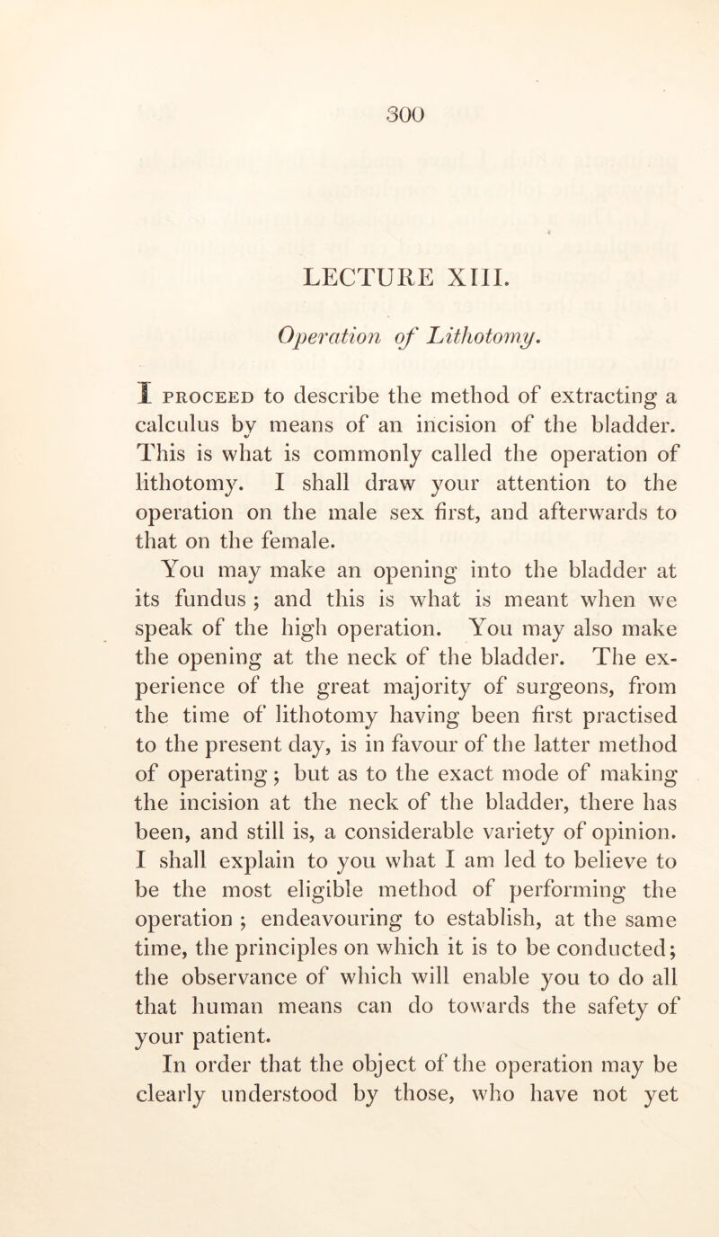 LECTURE XIII. Operation of Lithotomy, I PROCEED to describe the method of extracting a calculus bv means of an incision of the bladder. V This is what is commonly called the operation of lithotomy. I shall draw your attention to the operation on the male sex first, and afterwards to that on the female. You may make an opening into the bladder at its fundus ; and this is what is meant when we speak of the high operation. You may also make the opening at the neck of the bladder. The ex- perience of the great majority of surgeons, from the time of lithotomy having been first practised to the present day, is in favour of the latter method of operating; but as to the exact mode of making the incision at the neck of the bladder, there has been, and still is, a considerable variety of opinion. I shall explain to you what I am led to believe to be the most eligible method of performing the operation ; endeavouring to establish, at the same time, the principles on which it is to be conducted; the observance of which will enable you to do all that human means can do towards the safety of your patient. In order that the object of the operation may be clearly understood by those, who have not yet