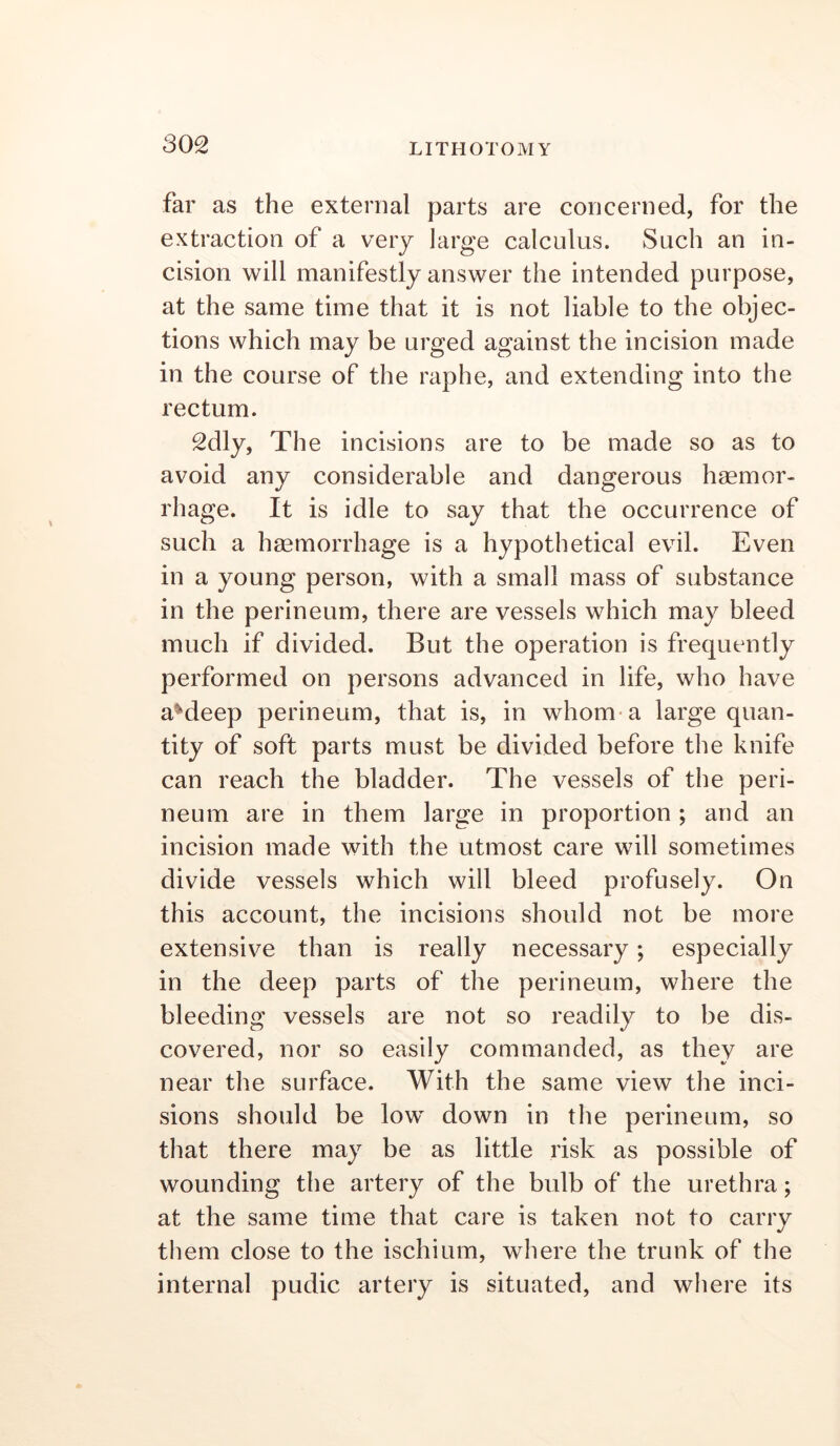 far as the external parts are concerned, for the extraction of a very large calculus. Such an in- cision will manifestly answer the intended purpose, at the same time that it is not liable to the objec- tions which may be urged against the incision made in the course of the raphe, and extending into the rectum. 2dly, The incisions are to be made so as to avoid any considerable and dangerous hsemor- rhage. It is idle to say that the occurrence of such a haemorrhage is a hypothetical evil. Even in a young person, with a small mass of substance in the perineum, there are vessels which may bleed much if divided. But the operation is frequently performed on persons advanced in life, who have a^deep perineum, that is, in whom* a large quan- tity of soft parts must be divided before the knife can reach the bladder. The vessels of the peri- neum are in them large in proportion ; and an incision made with the utmost care will sometimes divide vessels which will bleed profusely. On this account, the incisions should not be more extensive than is really necessary; especially in the deep parts of the perineum, where the bleeding vessels are not so readily to be dis- covered, nor so easily commanded, as they are near the surface. With the same view the inci- sions should be low down in the perineum, so that there may be as little risk as possible of wounding the artery of the bidb of the urethra; at the same time that care is taken not to carry them close to the ischium, where the trunk of the internal pudic artery is situated, and where its