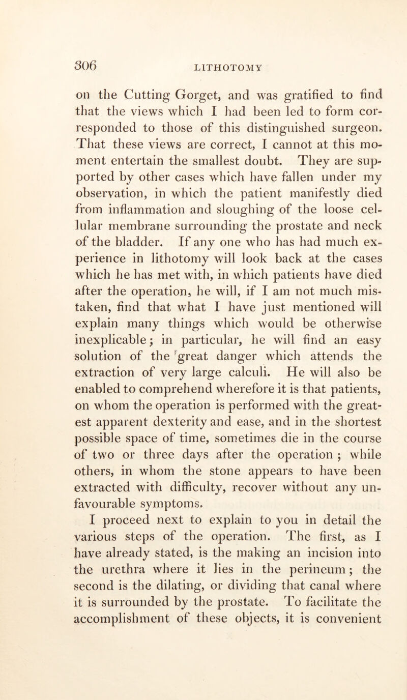 on the Cutting Gorget, and was gratified to find that the views which I had been led to form cor- responded to those of this distinguished surgeon. That these views are correct, I cannot at this mo- ment entertain the smallest doubt. They are sup- ported by other cases which have fallen under my observation, in which the patient manifestly died from inflammation and sloughing of the loose cel- lular membrane surrounding the prostate and neck of the bladder. If any one who has had much ex- perience in lithotomy will look back at the cases which he has met with, in which patients have died after the operation, he will, if I am not much mis- taken, find that what I have just mentioned will explain many things which would be otherwise inexplicable; in particular, he will find an easy solution of the ^great danger which attends the extraction of very large calculi. He will also be enabled to comprehend wherefore it is that patients, on whom the operation is performed with the great- est apparent dexterity and ease, and in the shortest possible space of time, sometimes die in the course of two or three days after the operation ; while others, in whom the stone appears to have been extracted with difficulty, recover without any un- favourable symptoms, I proceed next to explain to you in detail the various steps of the operation. The first, as I have already stated, is the making an incision into the urethra where it lies in the perineum; the second is the dilating, or dividing that canal where it is surrounded by the prostate. To facilitate the accomplishment of these objects, it is convenient