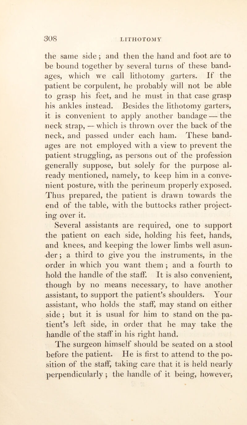 the same side ; and then the hand and foot are to be bound together by several turns of these band- ages, which we call lithotomy garters. If the patient be corpulent, he probably will not be able to grasp his feet, and he must in that case grasp his ankles instead. Besides the lithotomy garters, it is convenient to apply another bandage — the neck strap, — which is thrown over the back of the neck, and passed under each ham. These band- ages are not employed with a view to prevent the patient struggling, as persons out of the profession generally suppose, but solely for the purpose al- ready mentioned, namely, to keep him in a conve- nient posture, with the perineum properly exposed. Th us prepared, the patient is drawn towards the end of the table, with the buttocks rather project- ing over it. Several assistants are required, one to support the patient on each side, holding his feet, hands, and knees, and keeping the lower limbs well asun- der ; a third to give you the instruments, in the order in which you want them ; and a fourth to hold the handle of the staff. It is also convenient, though by no means necessary, to have another assistant, to support the patient’s shoulders. Your assistant, who holds the staff, may stand on either side; but it is usual for him to stand on the pa- tient’s left side, in order that he may take the handle of the staff in his right hand. The surgeon himself should be seated on a stool before the patient. He is first to attend to the po- sition of the staff, taking care that it is held nearly perpendicularly; the handle of it being, however,