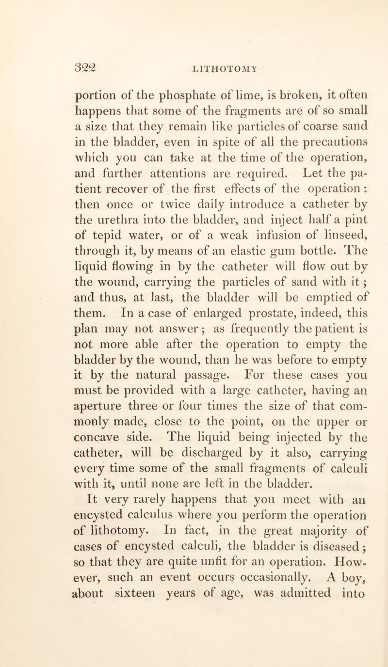 32^ portion of the phosphate of lime, is broken, it often happens that some of the fragments are of so small a size that they remain like particles of coarse sand in the bladder, even in spite of all the precautions which you can take at the time of the operation, and further attentions are required. Let the pa- tient recover of the first effects of the operation ; then once or twice daily introduce a catheter by the urethra into the bladder, and inject half a pint of tepid water, or of a weak infusion of linseed, through it, by means of an elastic gum bottle. The liquid flowing in by the catheter will flow out by the wound, carrying the particles of sand with it; and thus, at last, the bladder will be emptied of them. In a case of enlarged prostate, indeed, this plan may not answer; as frequently the patient is not more able after the operation to empty the bladder by the wound, than he was before to empty it by the natural passage. For these cases you must be provided with a large catheter, having an aperture three or four times the size of that com- monly made, close to the point, on the upper or concave side. The liquid being injected by the catheter, will be discharged by it also, carrying every time some of the small fragments of calculi with it, until none are left in the bladder. It very rarely happens that you meet with an encysted calculus where you perform the operation of lithotomy. In fact, in the great majority of cases of encysted calculi, the bladder is diseased; so that they are quite unfit for an operation. How- ever, such an event occurs occasionally. A boy, about sixteen years of age, was admitted into