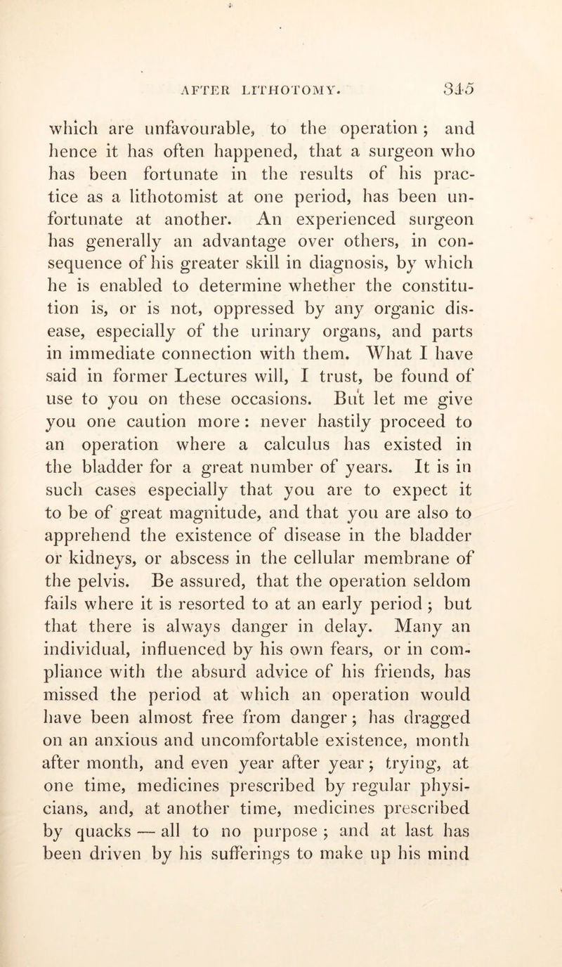 which are unfavourable, to the operation; and hence it has often happened, that a surgeon who has been fortunate in the results of his prac- tice as a lithotomist at one period, has been un- fortunate at another. An experienced surgeon has generally an advantage over others, in con- sequence of his greater skill in diagnosis, by which he is enabled to determine whether the constitu- tion is, or is not, oppressed by any organic dis- ease, especially of the urinary organs, and parts in immediate connection with them. What I have said in former Lectures will, I trust, be found of use to you on these occasions. But let me give you one caution more : never hastily proceed to an operation where a calculus has existed in the bladder for a great number of years. It is in such cases especially that you are to expect it to be of great magnitude, and that you are also to apprehend the existence of disease in the bladder or kidneys, or abscess in the cellular membrane of the pelvis. Be assured, that the operation seldom fails where it is resorted to at an early period ; but that there is always danger in delay. Many an individual, influenced by his own fears, or in com- pliance with the absurd advice of his friends, has missed the period at which an operation would have been almost free from danger; has dragged on an anxious and uncomfortable existence, month after month, and even year after year; trying, at one time, medicines prescribed by regular physi- cians, and, at another time, medicines prescribed by quacks — all to no purpose ; and at last has been driven by his sufferings to make up his mind